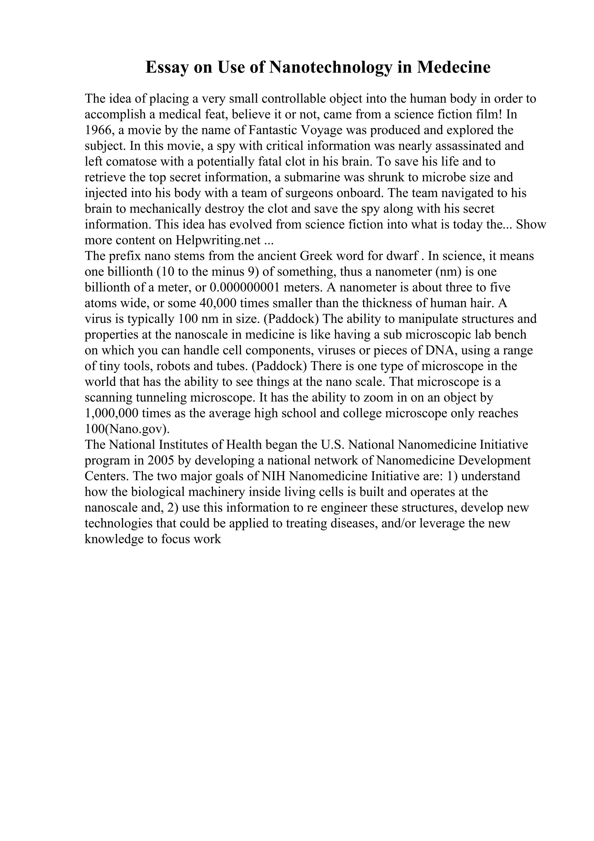 Essay on Use of Nanotechnology in Medecine
The idea of placing a very small controllable object into the human body in order to
accomplish a medical feat, believe it or not, came from a science fiction film! In
1966, a movie by the name of Fantastic Voyage was produced and explored the
subject. In this movie, a spy with critical information was nearly assassinated and
left comatose with a potentially fatal clot in his brain. To save his life and to
retrieve the top secret information, a submarine was shrunk to microbe size and
injected into his body with a team of surgeons onboard. The team navigated to his
brain to mechanically destroy the clot and save the spy along with his secret
information. This idea has evolved from science fiction into what is today the... Show
more content on Helpwriting.net ...
The prefix nano stems from the ancient Greek word for dwarf . In science, it means
one billionth (10 to the minus 9) of something, thus a nanometer (nm) is one
billionth of a meter, or 0.000000001 meters. A nanometer is about three to five
atoms wide, or some 40,000 times smaller than the thickness of human hair. A
virus is typically 100 nm in size. (Paddock) The ability to manipulate structures and
properties at the nanoscale in medicine is like having a sub microscopic lab bench
on which you can handle cell components, viruses or pieces of DNA, using a range
of tiny tools, robots and tubes. (Paddock) There is one type of microscope in the
world that has the ability to see things at the nano scale. That microscope is a
scanning tunneling microscope. It has the ability to zoom in on an object by
1,000,000 times as the average high school and college microscope only reaches
100(Nano.gov).
The National Institutes of Health began the U.S. National Nanomedicine Initiative
program in 2005 by developing a national network of Nanomedicine Development
Centers. The two major goals of NIH Nanomedicine Initiative are: 1) understand
how the biological machinery inside living cells is built and operates at the
nanoscale and, 2) use this information to re engineer these structures, develop new
technologies that could be applied to treating diseases, and/or leverage the new
knowledge to focus work
 