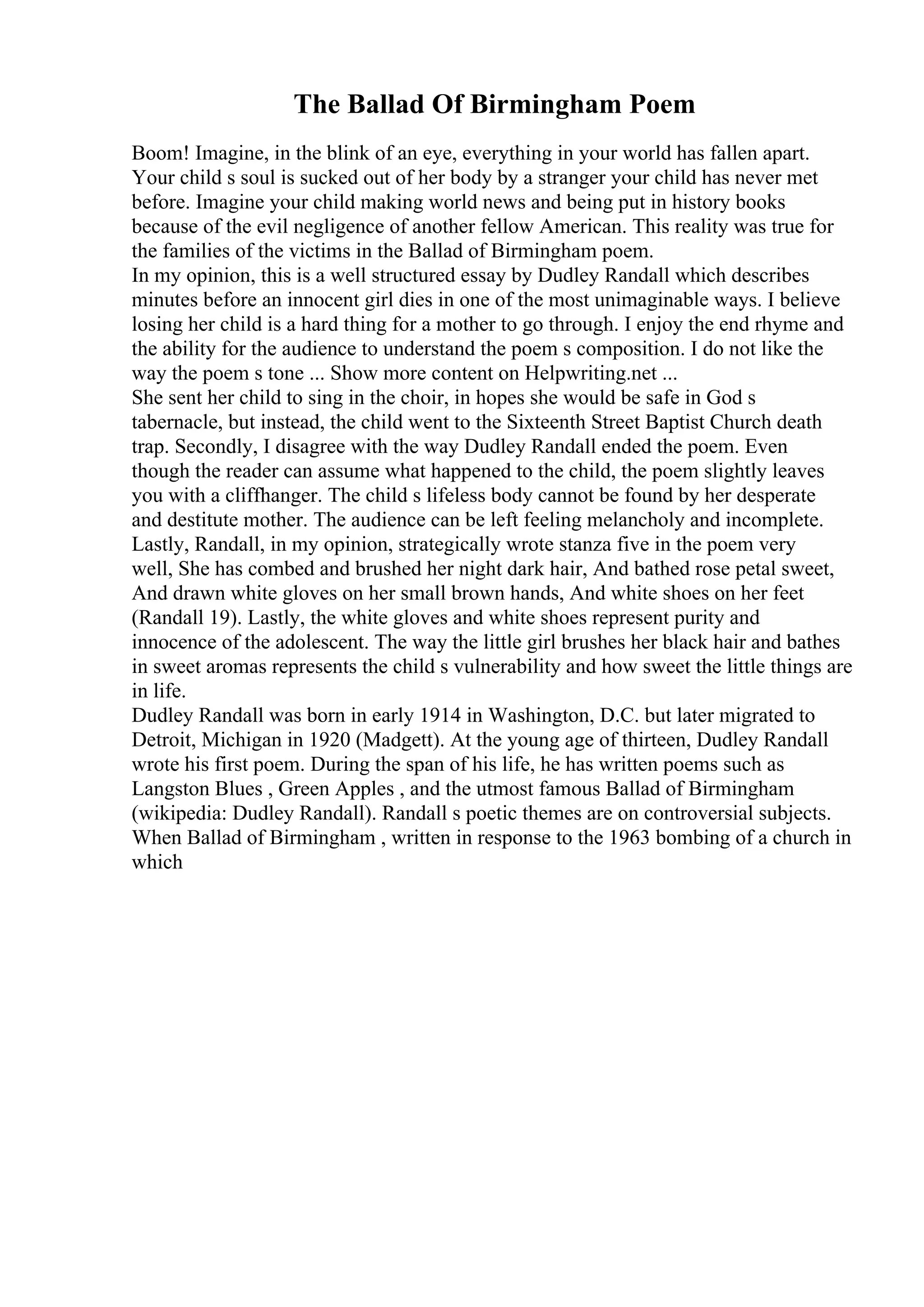 The Ballad Of Birmingham Poem
Boom! Imagine, in the blink of an eye, everything in your world has fallen apart.
Your child s soul is sucked out of her body by a stranger your child has never met
before. Imagine your child making world news and being put in history books
because of the evil negligence of another fellow American. This reality was true for
the families of the victims in the Ballad of Birmingham poem.
In my opinion, this is a well structured essay by Dudley Randall which describes
minutes before an innocent girl dies in one of the most unimaginable ways. I believe
losing her child is a hard thing for a mother to go through. I enjoy the end rhyme and
the ability for the audience to understand the poem s composition. I do not like the
way the poem s tone ... Show more content on Helpwriting.net ...
She sent her child to sing in the choir, in hopes she would be safe in God s
tabernacle, but instead, the child went to the Sixteenth Street Baptist Church death
trap. Secondly, I disagree with the way Dudley Randall ended the poem. Even
though the reader can assume what happened to the child, the poem slightly leaves
you with a cliffhanger. The child s lifeless body cannot be found by her desperate
and destitute mother. The audience can be left feeling melancholy and incomplete.
Lastly, Randall, in my opinion, strategically wrote stanza five in the poem very
well, She has combed and brushed her night dark hair, And bathed rose petal sweet,
And drawn white gloves on her small brown hands, And white shoes on her feet
(Randall 19). Lastly, the white gloves and white shoes represent purity and
innocence of the adolescent. The way the little girl brushes her black hair and bathes
in sweet aromas represents the child s vulnerability and how sweet the little things are
in life.
Dudley Randall was born in early 1914 in Washington, D.C. but later migrated to
Detroit, Michigan in 1920 (Madgett). At the young age of thirteen, Dudley Randall
wrote his first poem. During the span of his life, he has written poems such as
Langston Blues , Green Apples , and the utmost famous Ballad of Birmingham
(wikipedia: Dudley Randall). Randall s poetic themes are on controversial subjects.
When Ballad of Birmingham , written in response to the 1963 bombing of a church in
which
 