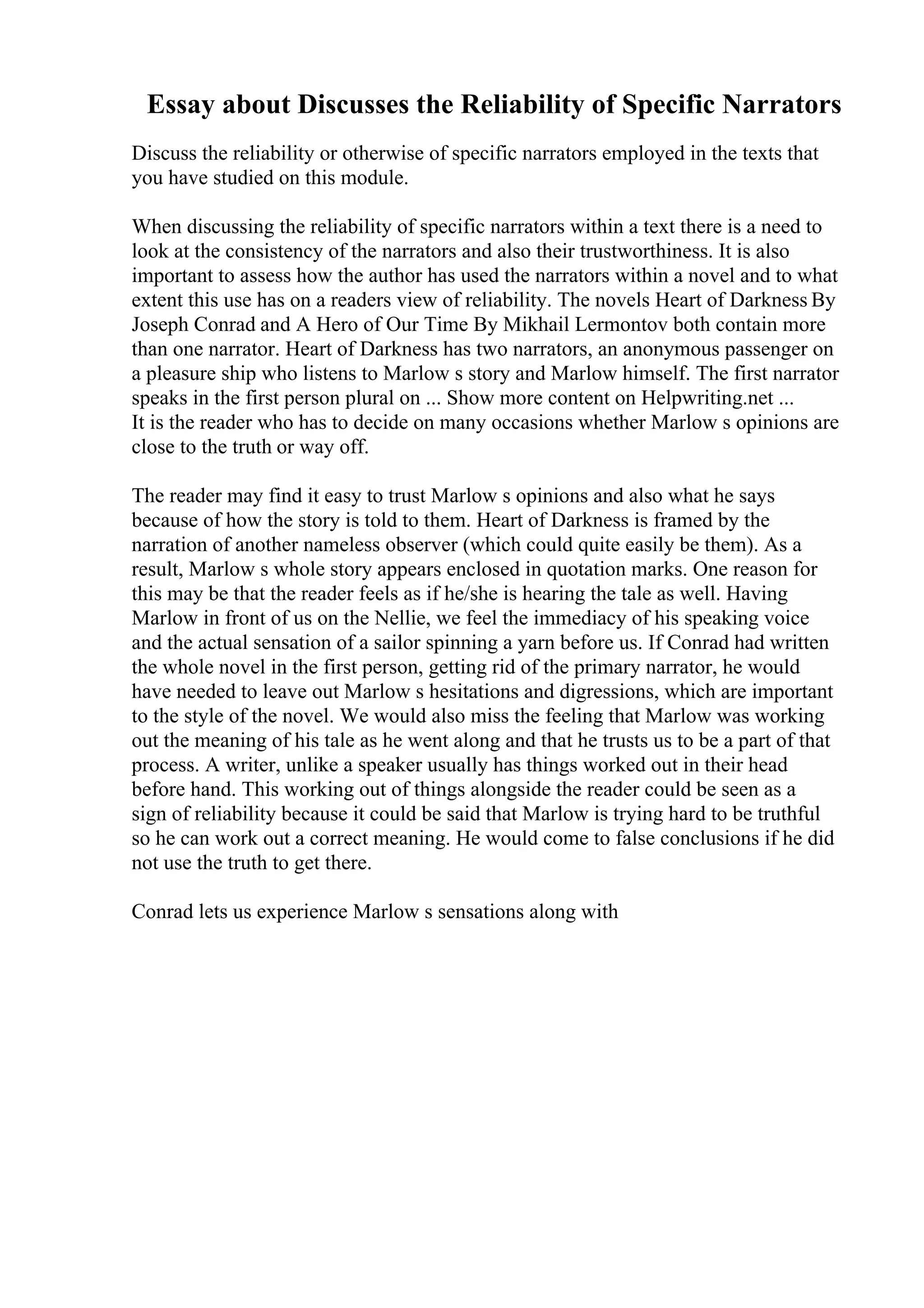 Essay about Discusses the Reliability of Specific Narrators
Discuss the reliability or otherwise of specific narrators employed in the texts that
you have studied on this module.
When discussing the reliability of specific narrators within a text there is a need to
look at the consistency of the narrators and also their trustworthiness. It is also
important to assess how the author has used the narrators within a novel and to what
extent this use has on a readers view of reliability. The novels Heart of Darkness By
Joseph Conrad and A Hero of Our Time By Mikhail Lermontov both contain more
than one narrator. Heart of Darkness has two narrators, an anonymous passenger on
a pleasure ship who listens to Marlow s story and Marlow himself. The first narrator
speaks in the first person plural on ... Show more content on Helpwriting.net ...
It is the reader who has to decide on many occasions whether Marlow s opinions are
close to the truth or way off.
The reader may find it easy to trust Marlow s opinions and also what he says
because of how the story is told to them. Heart of Darkness is framed by the
narration of another nameless observer (which could quite easily be them). As a
result, Marlow s whole story appears enclosed in quotation marks. One reason for
this may be that the reader feels as if he/she is hearing the tale as well. Having
Marlow in front of us on the Nellie, we feel the immediacy of his speaking voice
and the actual sensation of a sailor spinning a yarn before us. If Conrad had written
the whole novel in the first person, getting rid of the primary narrator, he would
have needed to leave out Marlow s hesitations and digressions, which are important
to the style of the novel. We would also miss the feeling that Marlow was working
out the meaning of his tale as he went along and that he trusts us to be a part of that
process. A writer, unlike a speaker usually has things worked out in their head
before hand. This working out of things alongside the reader could be seen as a
sign of reliability because it could be said that Marlow is trying hard to be truthful
so he can work out a correct meaning. He would come to false conclusions if he did
not use the truth to get there.
Conrad lets us experience Marlow s sensations along with
 