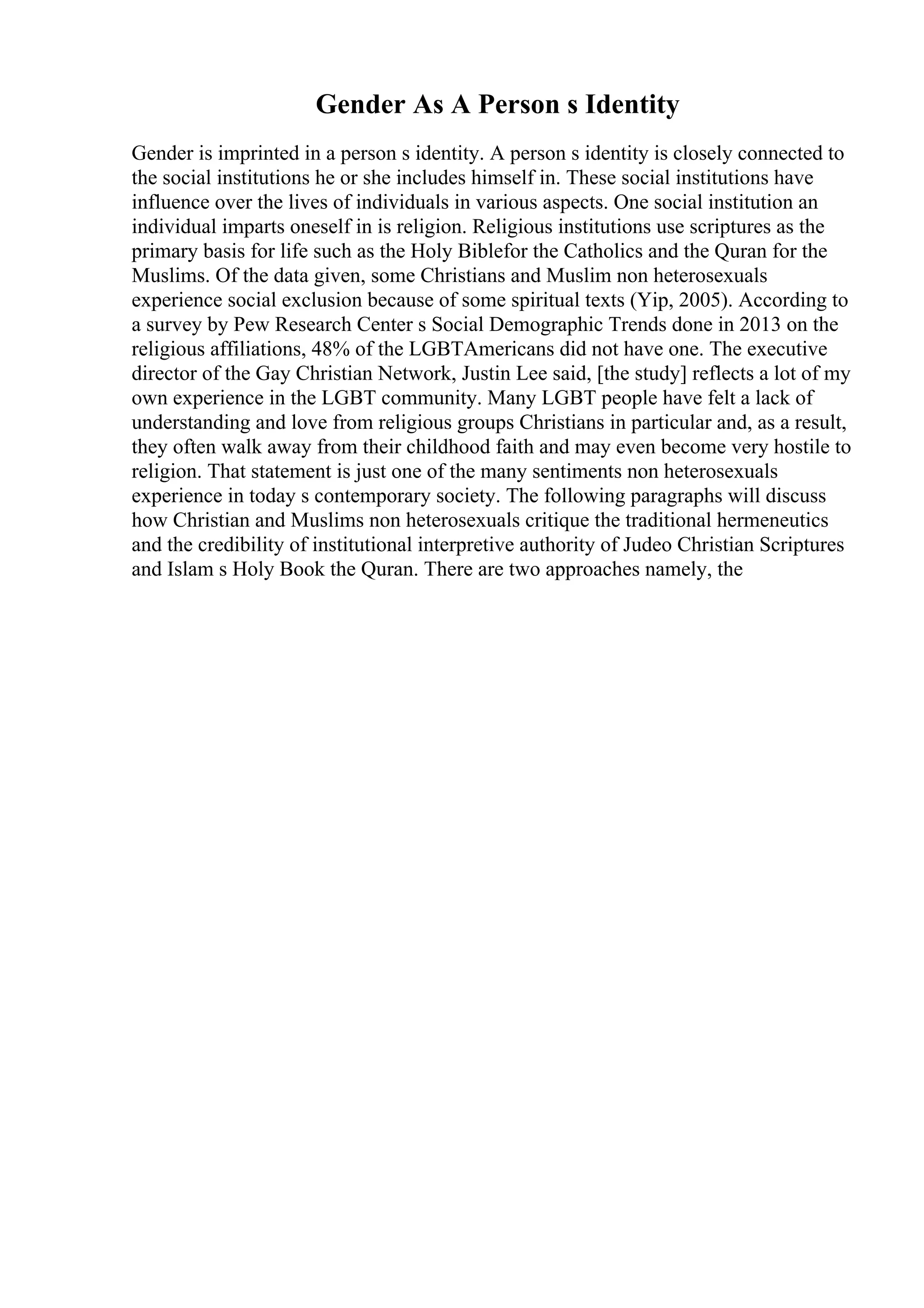 Gender As A Person s Identity
Gender is imprinted in a person s identity. A person s identity is closely connected to
the social institutions he or she includes himself in. These social institutions have
influence over the lives of individuals in various aspects. One social institution an
individual imparts oneself in is religion. Religious institutions use scriptures as the
primary basis for life such as the Holy Biblefor the Catholics and the Quran for the
Muslims. Of the data given, some Christians and Muslim non heterosexuals
experience social exclusion because of some spiritual texts (Yip, 2005). According to
a survey by Pew Research Center s Social Demographic Trends done in 2013 on the
religious affiliations, 48% of the LGBTAmericans did not have one. The executive
director of the Gay Christian Network, Justin Lee said, [the study] reflects a lot of my
own experience in the LGBT community. Many LGBT people have felt a lack of
understanding and love from religious groups Christians in particular and, as a result,
they often walk away from their childhood faith and may even become very hostile to
religion. That statement is just one of the many sentiments non heterosexuals
experience in today s contemporary society. The following paragraphs will discuss
how Christian and Muslims non heterosexuals critique the traditional hermeneutics
and the credibility of institutional interpretive authority of Judeo Christian Scriptures
and Islam s Holy Book the Quran. There are two approaches namely, the
 