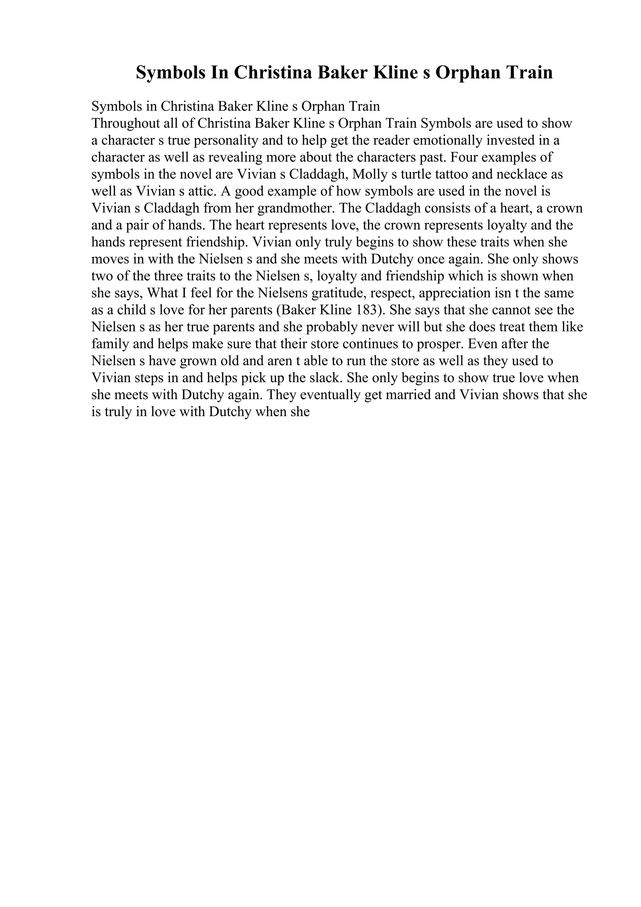 Symbols In Christina Baker Kline s Orphan Train
Symbols in Christina Baker Kline s Orphan Train
Throughout all of Christina Baker Kline s Orphan Train Symbols are used to show
a character s true personality and to help get the reader emotionally invested in a
character as well as revealing more about the characters past. Four examples of
symbols in the novel are Vivian s Claddagh, Molly s turtle tattoo and necklace as
well as Vivian s attic. A good example of how symbols are used in the novel is
Vivian s Claddagh from her grandmother. The Claddagh consists of a heart, a crown
and a pair of hands. The heart represents love, the crown represents loyalty and the
hands represent friendship. Vivian only truly begins to show these traits when she
moves in with the Nielsen s and she meets with Dutchy once again. She only shows
two of the three traits to the Nielsen s, loyalty and friendship which is shown when
she says, What I feel for the Nielsens gratitude, respect, appreciation isn t the same
as a child s love for her parents (Baker Kline 183). She says that she cannot see the
Nielsen s as her true parents and she probably never will but she does treat them like
family and helps make sure that their store continues to prosper. Even after the
Nielsen s have grown old and aren t able to run the store as well as they used to
Vivian steps in and helps pick up the slack. She only begins to show true love when
she meets with Dutchy again. They eventually get married and Vivian shows that she
is truly in love with Dutchy when she
 
