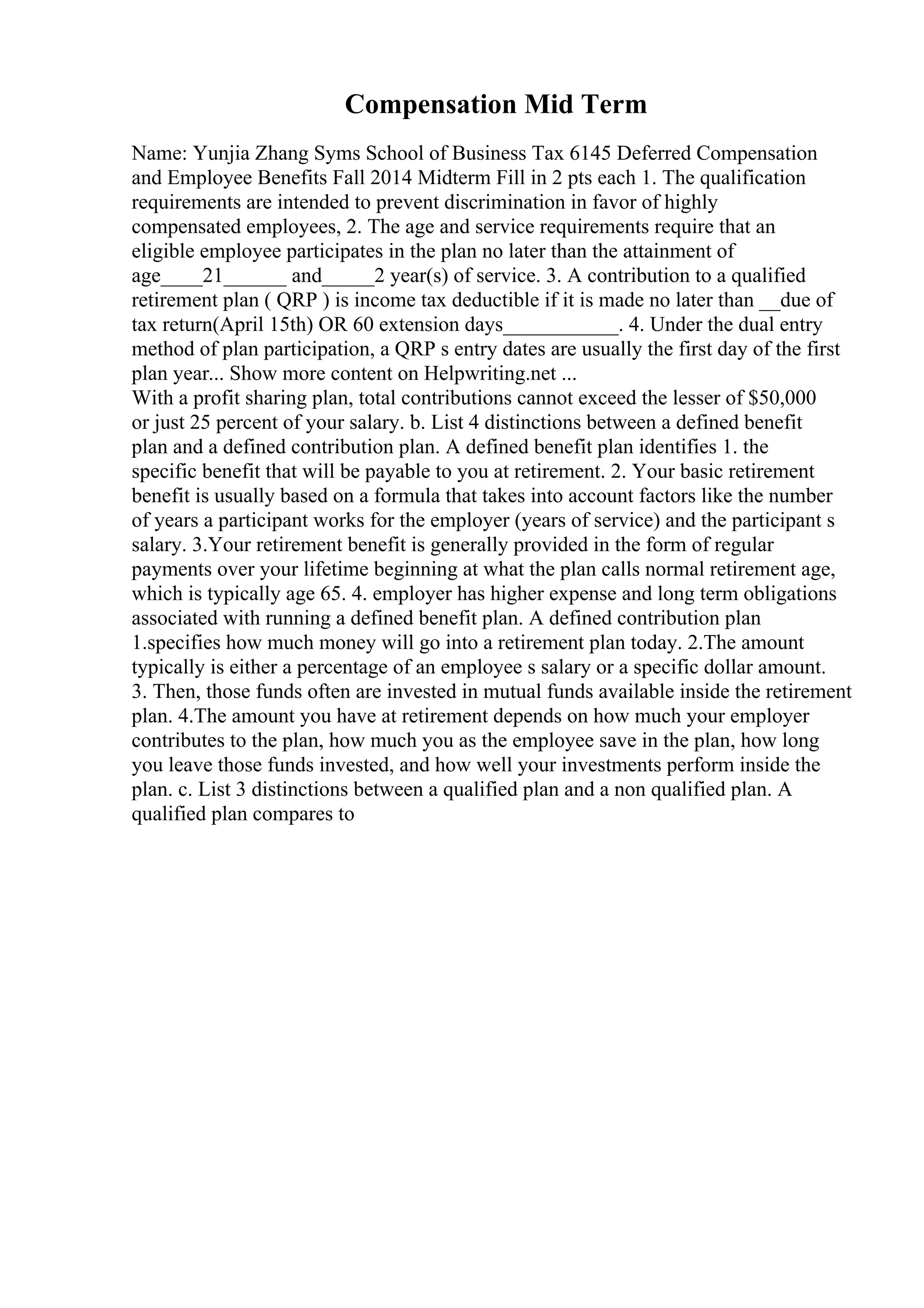 Compensation Mid Term
Name: Yunjia Zhang Syms School of Business Tax 6145 Deferred Compensation
and Employee Benefits Fall 2014 Midterm Fill in 2 pts each 1. The qualification
requirements are intended to prevent discrimination in favor of highly
compensated employees, 2. The age and service requirements require that an
eligible employee participates in the plan no later than the attainment of
age____21______ and_____2 year(s) of service. 3. A contribution to a qualified
retirement plan ( QRP ) is income tax deductible if it is made no later than __due of
tax return(April 15th) OR 60 extension days___________. 4. Under the dual entry
method of plan participation, a QRP s entry dates are usually the first day of the first
plan year... Show more content on Helpwriting.net ...
With a profit sharing plan, total contributions cannot exceed the lesser of $50,000
or just 25 percent of your salary. b. List 4 distinctions between a defined benefit
plan and a defined contribution plan. A defined benefit plan identifies 1. the
specific benefit that will be payable to you at retirement. 2. Your basic retirement
benefit is usually based on a formula that takes into account factors like the number
of years a participant works for the employer (years of service) and the participant s
salary. 3.Your retirement benefit is generally provided in the form of regular
payments over your lifetime beginning at what the plan calls normal retirement age,
which is typically age 65. 4. employer has higher expense and long term obligations
associated with running a defined benefit plan. A defined contribution plan
1.specifies how much money will go into a retirement plan today. 2.The amount
typically is either a percentage of an employee s salary or a specific dollar amount.
3. Then, those funds often are invested in mutual funds available inside the retirement
plan. 4.The amount you have at retirement depends on how much your employer
contributes to the plan, how much you as the employee save in the plan, how long
you leave those funds invested, and how well your investments perform inside the
plan. c. List 3 distinctions between a qualified plan and a non qualified plan. A
qualified plan compares to
 