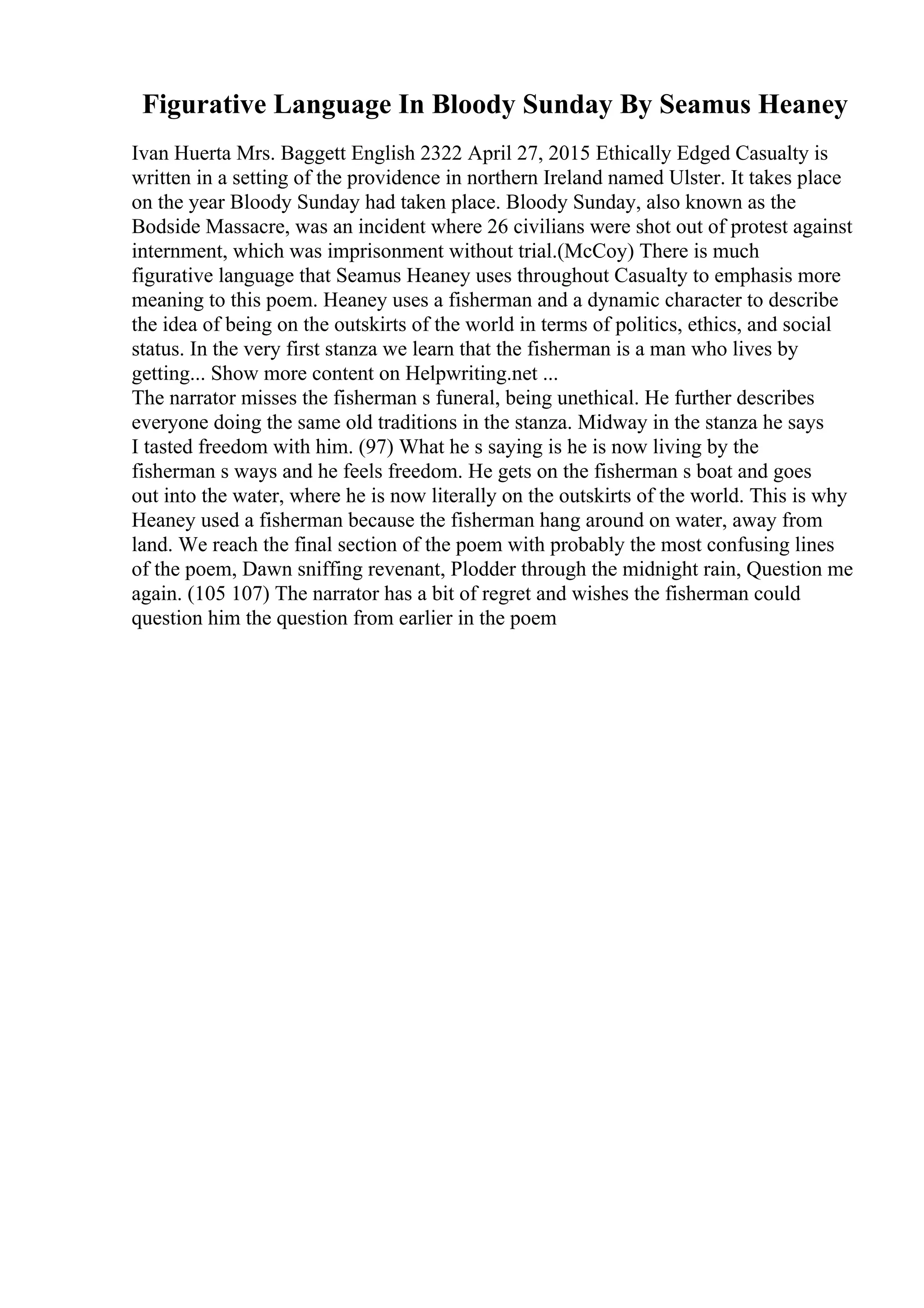 Figurative Language In Bloody Sunday By Seamus Heaney
Ivan Huerta Mrs. Baggett English 2322 April 27, 2015 Ethically Edged Casualty is
written in a setting of the providence in northern Ireland named Ulster. It takes place
on the year Bloody Sunday had taken place. Bloody Sunday, also known as the
Bodside Massacre, was an incident where 26 civilians were shot out of protest against
internment, which was imprisonment without trial.(McCoy) There is much
figurative language that Seamus Heaney uses throughout Casualty to emphasis more
meaning to this poem. Heaney uses a fisherman and a dynamic character to describe
the idea of being on the outskirts of the world in terms of politics, ethics, and social
status. In the very first stanza we learn that the fisherman is a man who lives by
getting... Show more content on Helpwriting.net ...
The narrator misses the fisherman s funeral, being unethical. He further describes
everyone doing the same old traditions in the stanza. Midway in the stanza he says
I tasted freedom with him. (97) What he s saying is he is now living by the
fisherman s ways and he feels freedom. He gets on the fisherman s boat and goes
out into the water, where he is now literally on the outskirts of the world. This is why
Heaney used a fisherman because the fisherman hang around on water, away from
land. We reach the final section of the poem with probably the most confusing lines
of the poem, Dawn sniffing revenant, Plodder through the midnight rain, Question me
again. (105 107) The narrator has a bit of regret and wishes the fisherman could
question him the question from earlier in the poem
 
