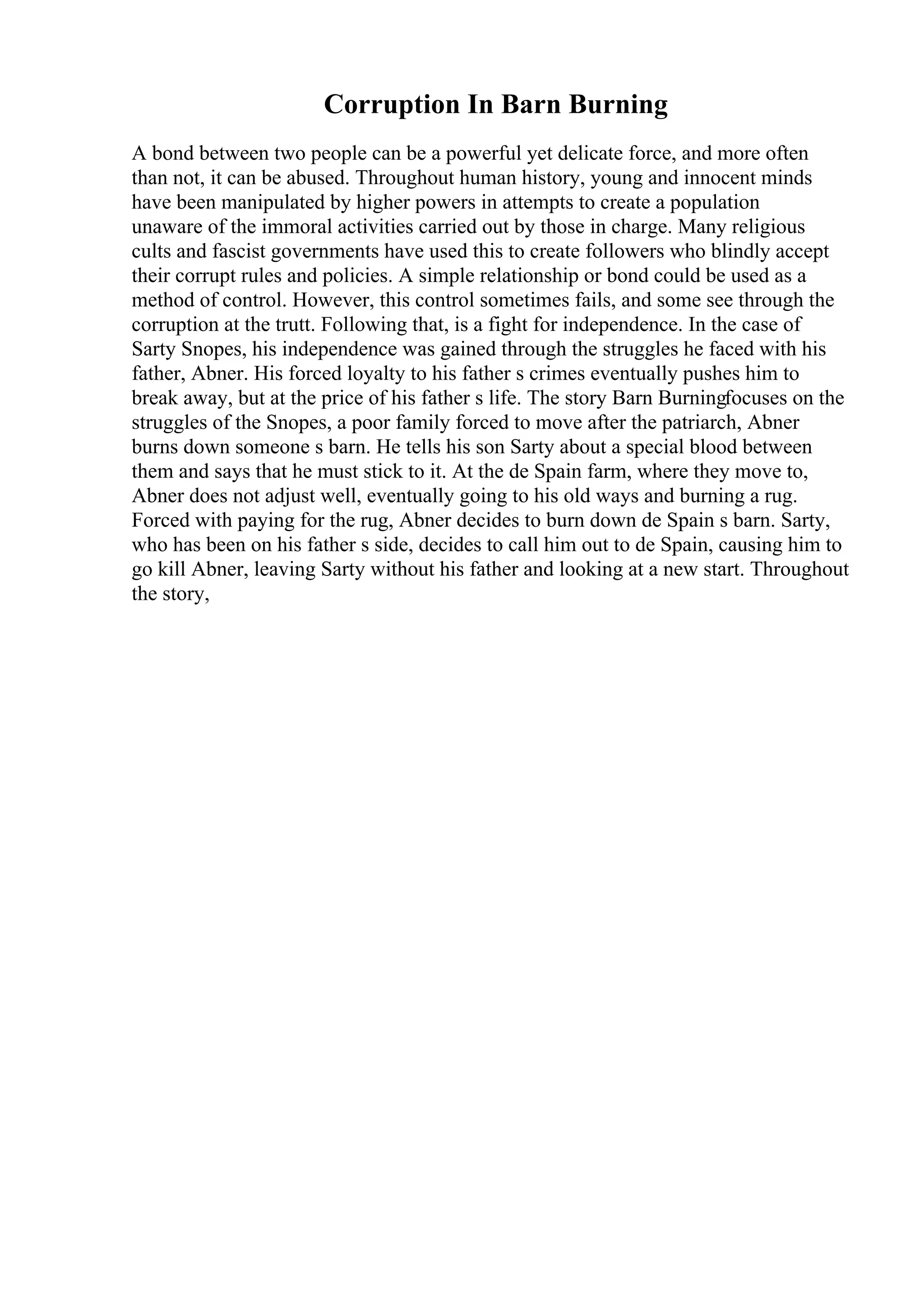 Corruption In Barn Burning
A bond between two people can be a powerful yet delicate force, and more often
than not, it can be abused. Throughout human history, young and innocent minds
have been manipulated by higher powers in attempts to create a population
unaware of the immoral activities carried out by those in charge. Many religious
cults and fascist governments have used this to create followers who blindly accept
their corrupt rules and policies. A simple relationship or bond could be used as a
method of control. However, this control sometimes fails, and some see through the
corruption at the trutt. Following that, is a fight for independence. In the case of
Sarty Snopes, his independence was gained through the struggles he faced with his
father, Abner. His forced loyalty to his father s crimes eventually pushes him to
break away, but at the price of his father s life. The story Barn Burningfocuses on the
struggles of the Snopes, a poor family forced to move after the patriarch, Abner
burns down someone s barn. He tells his son Sarty about a special blood between
them and says that he must stick to it. At the de Spain farm, where they move to,
Abner does not adjust well, eventually going to his old ways and burning a rug.
Forced with paying for the rug, Abner decides to burn down de Spain s barn. Sarty,
who has been on his father s side, decides to call him out to de Spain, causing him to
go kill Abner, leaving Sarty without his father and looking at a new start. Throughout
the story,
 