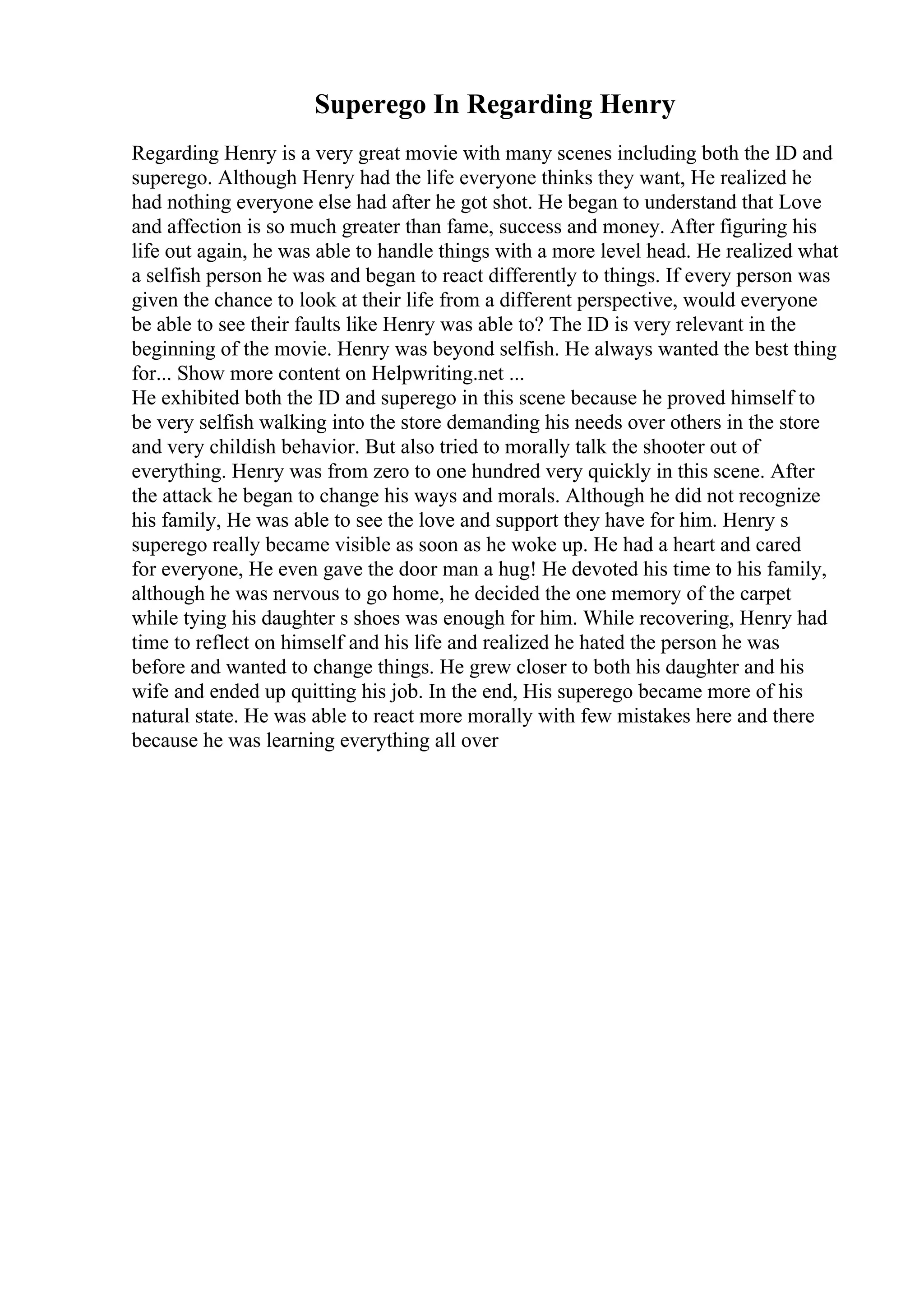 Superego In Regarding Henry
Regarding Henry is a very great movie with many scenes including both the ID and
superego. Although Henry had the life everyone thinks they want, He realized he
had nothing everyone else had after he got shot. He began to understand that Love
and affection is so much greater than fame, success and money. After figuring his
life out again, he was able to handle things with a more level head. He realized what
a selfish person he was and began to react differently to things. If every person was
given the chance to look at their life from a different perspective, would everyone
be able to see their faults like Henry was able to? The ID is very relevant in the
beginning of the movie. Henry was beyond selfish. He always wanted the best thing
for... Show more content on Helpwriting.net ...
He exhibited both the ID and superego in this scene because he proved himself to
be very selfish walking into the store demanding his needs over others in the store
and very childish behavior. But also tried to morally talk the shooter out of
everything. Henry was from zero to one hundred very quickly in this scene. After
the attack he began to change his ways and morals. Although he did not recognize
his family, He was able to see the love and support they have for him. Henry s
superego really became visible as soon as he woke up. He had a heart and cared
for everyone, He even gave the door man a hug! He devoted his time to his family,
although he was nervous to go home, he decided the one memory of the carpet
while tying his daughter s shoes was enough for him. While recovering, Henry had
time to reflect on himself and his life and realized he hated the person he was
before and wanted to change things. He grew closer to both his daughter and his
wife and ended up quitting his job. In the end, His superego became more of his
natural state. He was able to react more morally with few mistakes here and there
because he was learning everything all over
 
