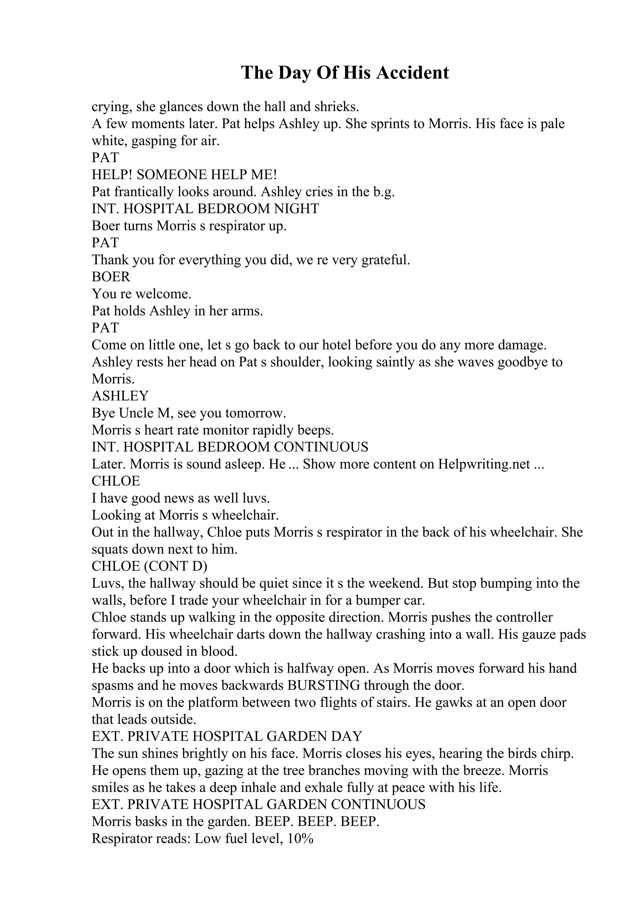 The Day Of His Accident
crying, she glances down the hall and shrieks.
A few moments later. Pat helps Ashley up. She sprints to Morris. His face is pale
white, gasping for air.
PAT
HELP! SOMEONE HELP ME!
Pat frantically looks around. Ashley cries in the b.g.
INT. HOSPITAL BEDROOM NIGHT
Boer turns Morris s respirator up.
PAT
Thank you for everything you did, we re very grateful.
BOER
You re welcome.
Pat holds Ashley in her arms.
PAT
Come on little one, let s go back to our hotel before you do any more damage.
Ashley rests her head on Pat s shoulder, looking saintly as she waves goodbye to
Morris.
ASHLEY
Bye Uncle M, see you tomorrow.
Morris s heart rate monitor rapidly beeps.
INT. HOSPITAL BEDROOM CONTINUOUS
Later. Morris is sound asleep. He ... Show more content on Helpwriting.net ...
CHLOE
I have good news as well luvs.
Looking at Morris s wheelchair.
Out in the hallway, Chloe puts Morris s respirator in the back of his wheelchair. She
squats down next to him.
CHLOE (CONT D)
Luvs, the hallway should be quiet since it s the weekend. But stop bumping into the
walls, before I trade your wheelchair in for a bumper car.
Chloe stands up walking in the opposite direction. Morris pushes the controller
forward. His wheelchair darts down the hallway crashing into a wall. His gauze pads
stick up doused in blood.
He backs up into a door which is halfway open. As Morris moves forward his hand
spasms and he moves backwards BURSTING through the door.
Morris is on the platform between two flights of stairs. He gawks at an open door
that leads outside.
EXT. PRIVATE HOSPITAL GARDEN DAY
The sun shines brightly on his face. Morris closes his eyes, hearing the birds chirp.
He opens them up, gazing at the tree branches moving with the breeze. Morris
smiles as he takes a deep inhale and exhale fully at peace with his life.
EXT. PRIVATE HOSPITAL GARDEN CONTINUOUS
Morris basks in the garden. BEEP. BEEP. BEEP.
Respirator reads: Low fuel level, 10%
 