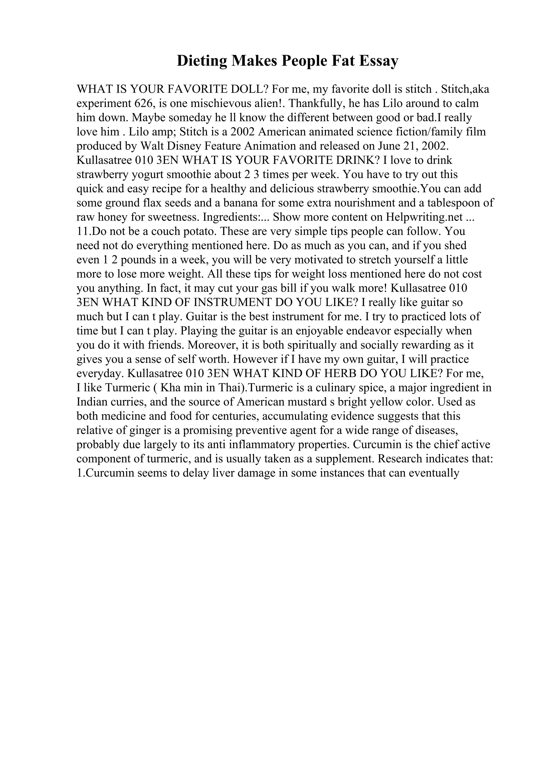 Dieting Makes People Fat Essay
WHAT IS YOUR FAVORITE DOLL? For me, my favorite doll is stitch . Stitch,aka
experiment 626, is one mischievous alien!. Thankfully, he has Lilo around to calm
him down. Maybe someday he ll know the different between good or bad.I really
love him . Lilo amp; Stitch is a 2002 American animated science fiction/family film
produced by Walt Disney Feature Animation and released on June 21, 2002.
Kullasatree 010 3EN WHAT IS YOUR FAVORITE DRINK? I love to drink
strawberry yogurt smoothie about 2 3 times per week. You have to try out this
quick and easy recipe for a healthy and delicious strawberry smoothie.You can add
some ground flax seeds and a banana for some extra nourishment and a tablespoon of
raw honey for sweetness. Ingredients:... Show more content on Helpwriting.net ...
11.Do not be a couch potato. These are very simple tips people can follow. You
need not do everything mentioned here. Do as much as you can, and if you shed
even 1 2 pounds in a week, you will be very motivated to stretch yourself a little
more to lose more weight. All these tips for weight loss mentioned here do not cost
you anything. In fact, it may cut your gas bill if you walk more! Kullasatree 010
3EN WHAT KIND OF INSTRUMENT DO YOU LIKE? I really like guitar so
much but I can t play. Guitar is the best instrument for me. I try to practiced lots of
time but I can t play. Playing the guitar is an enjoyable endeavor especially when
you do it with friends. Moreover, it is both spiritually and socially rewarding as it
gives you a sense of self worth. However if I have my own guitar, I will practice
everyday. Kullasatree 010 3EN WHAT KIND OF HERB DO YOU LIKE? For me,
I like Turmeric ( Kha min in Thai).Turmeric is a culinary spice, a major ingredient in
Indian curries, and the source of American mustard s bright yellow color. Used as
both medicine and food for centuries, accumulating evidence suggests that this
relative of ginger is a promising preventive agent for a wide range of diseases,
probably due largely to its anti inflammatory properties. Curcumin is the chief active
component of turmeric, and is usually taken as a supplement. Research indicates that:
1.Curcumin seems to delay liver damage in some instances that can eventually
 
