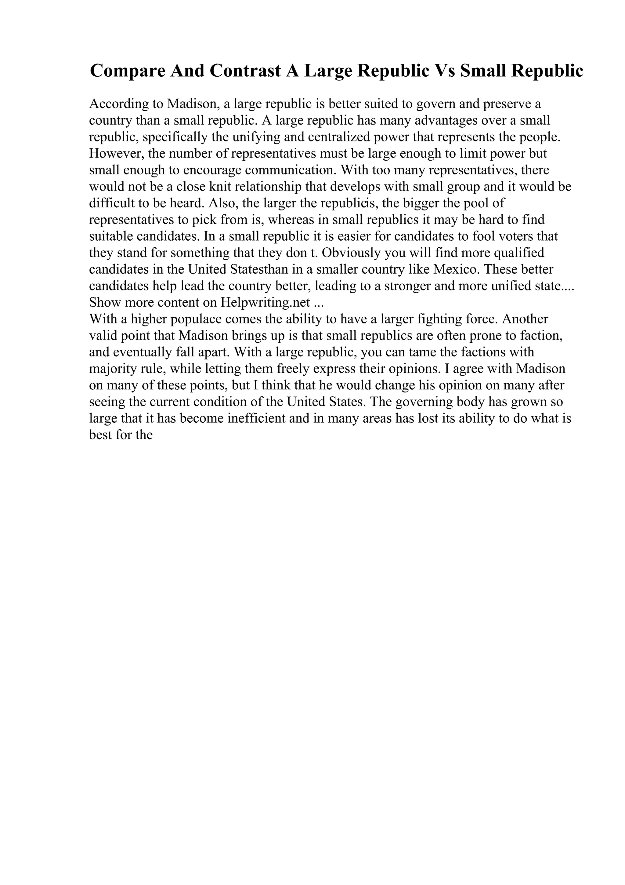Compare And Contrast A Large Republic Vs Small Republic
According to Madison, a large republic is better suited to govern and preserve a
country than a small republic. A large republic has many advantages over a small
republic, specifically the unifying and centralized power that represents the people.
However, the number of representatives must be large enough to limit power but
small enough to encourage communication. With too many representatives, there
would not be a close knit relationship that develops with small group and it would be
difficult to be heard. Also, the larger the republicis, the bigger the pool of
representatives to pick from is, whereas in small republics it may be hard to find
suitable candidates. In a small republic it is easier for candidates to fool voters that
they stand for something that they don t. Obviously you will find more qualified
candidates in the United Statesthan in a smaller country like Mexico. These better
candidates help lead the country better, leading to a stronger and more unified state....
Show more content on Helpwriting.net ...
With a higher populace comes the ability to have a larger fighting force. Another
valid point that Madison brings up is that small republics are often prone to faction,
and eventually fall apart. With a large republic, you can tame the factions with
majority rule, while letting them freely express their opinions. I agree with Madison
on many of these points, but I think that he would change his opinion on many after
seeing the current condition of the United States. The governing body has grown so
large that it has become inefficient and in many areas has lost its ability to do what is
best for the
 