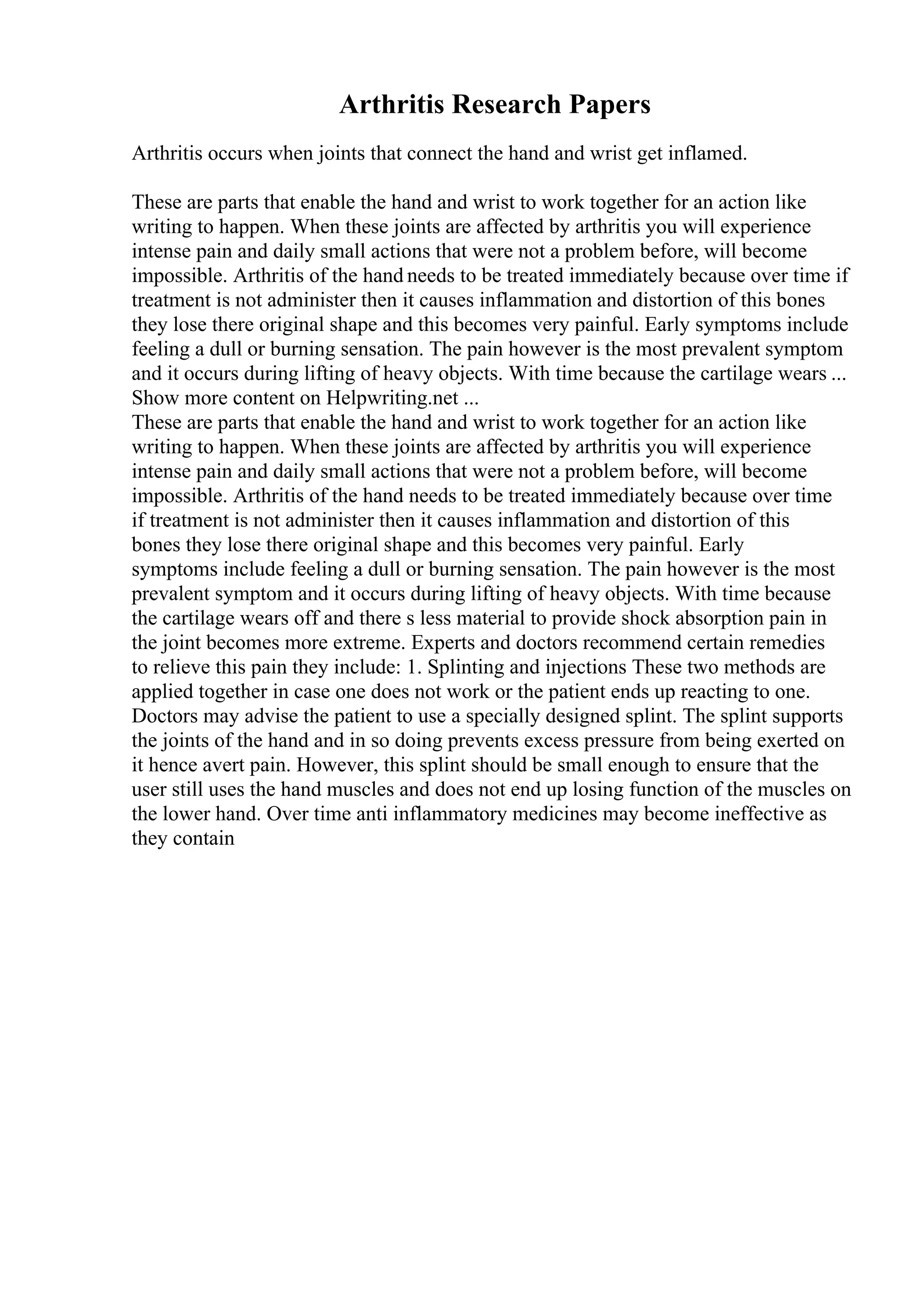 Arthritis Research Papers
Arthritis occurs when joints that connect the hand and wrist get inflamed.
These are parts that enable the hand and wrist to work together for an action like
writing to happen. When these joints are affected by arthritis you will experience
intense pain and daily small actions that were not a problem before, will become
impossible. Arthritis of the hand needs to be treated immediately because over time if
treatment is not administer then it causes inflammation and distortion of this bones
they lose there original shape and this becomes very painful. Early symptoms include
feeling a dull or burning sensation. The pain however is the most prevalent symptom
and it occurs during lifting of heavy objects. With time because the cartilage wears ...
Show more content on Helpwriting.net ...
These are parts that enable the hand and wrist to work together for an action like
writing to happen. When these joints are affected by arthritis you will experience
intense pain and daily small actions that were not a problem before, will become
impossible. Arthritis of the hand needs to be treated immediately because over time
if treatment is not administer then it causes inflammation and distortion of this
bones they lose there original shape and this becomes very painful. Early
symptoms include feeling a dull or burning sensation. The pain however is the most
prevalent symptom and it occurs during lifting of heavy objects. With time because
the cartilage wears off and there s less material to provide shock absorption pain in
the joint becomes more extreme. Experts and doctors recommend certain remedies
to relieve this pain they include: 1. Splinting and injections These two methods are
applied together in case one does not work or the patient ends up reacting to one.
Doctors may advise the patient to use a specially designed splint. The splint supports
the joints of the hand and in so doing prevents excess pressure from being exerted on
it hence avert pain. However, this splint should be small enough to ensure that the
user still uses the hand muscles and does not end up losing function of the muscles on
the lower hand. Over time anti inflammatory medicines may become ineffective as
they contain
 