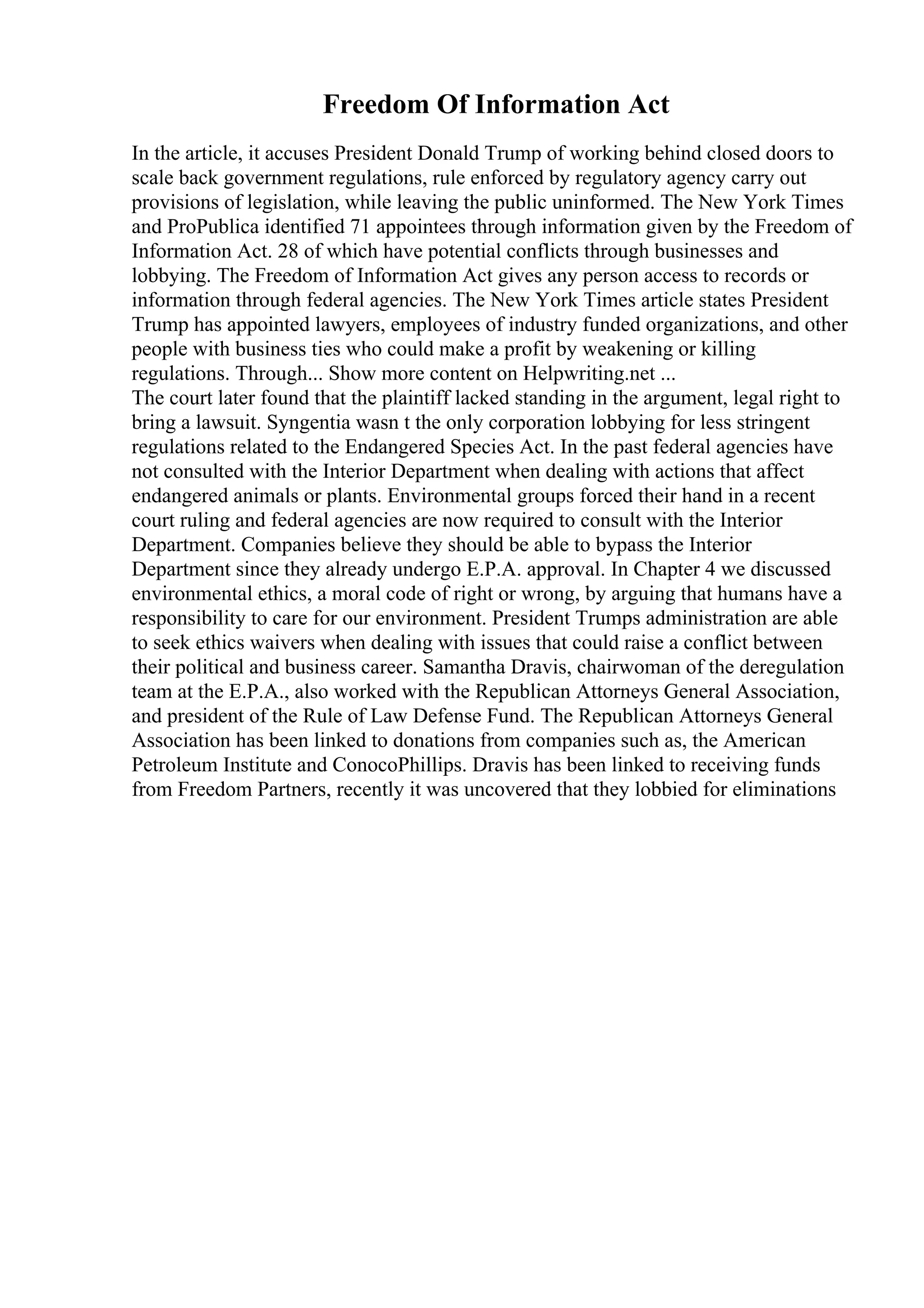 Freedom Of Information Act
In the article, it accuses President Donald Trump of working behind closed doors to
scale back government regulations, rule enforced by regulatory agency carry out
provisions of legislation, while leaving the public uninformed. The New York Times
and ProPublica identified 71 appointees through information given by the Freedom of
Information Act. 28 of which have potential conflicts through businesses and
lobbying. The Freedom of Information Act gives any person access to records or
information through federal agencies. The New York Times article states President
Trump has appointed lawyers, employees of industry funded organizations, and other
people with business ties who could make a profit by weakening or killing
regulations. Through... Show more content on Helpwriting.net ...
The court later found that the plaintiff lacked standing in the argument, legal right to
bring a lawsuit. Syngentia wasn t the only corporation lobbying for less stringent
regulations related to the Endangered Species Act. In the past federal agencies have
not consulted with the Interior Department when dealing with actions that affect
endangered animals or plants. Environmental groups forced their hand in a recent
court ruling and federal agencies are now required to consult with the Interior
Department. Companies believe they should be able to bypass the Interior
Department since they already undergo E.P.A. approval. In Chapter 4 we discussed
environmental ethics, a moral code of right or wrong, by arguing that humans have a
responsibility to care for our environment. President Trumps administration are able
to seek ethics waivers when dealing with issues that could raise a conflict between
their political and business career. Samantha Dravis, chairwoman of the deregulation
team at the E.P.A., also worked with the Republican Attorneys General Association,
and president of the Rule of Law Defense Fund. The Republican Attorneys General
Association has been linked to donations from companies such as, the American
Petroleum Institute and ConocoPhillips. Dravis has been linked to receiving funds
from Freedom Partners, recently it was uncovered that they lobbied for eliminations
 