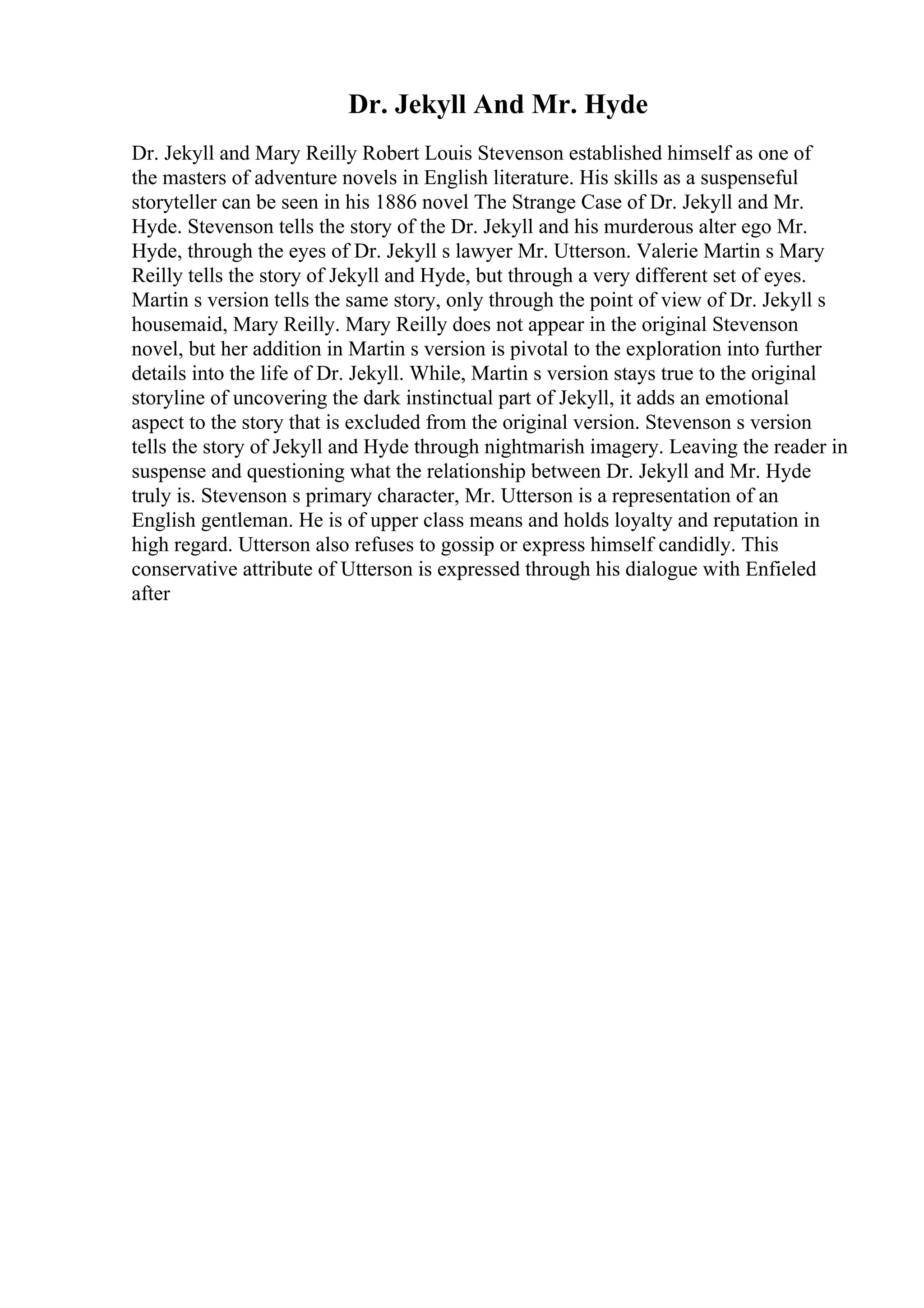 Dr. Jekyll And Mr. Hyde
Dr. Jekyll and Mary Reilly Robert Louis Stevenson established himself as one of
the masters of adventure novels in English literature. His skills as a suspenseful
storyteller can be seen in his 1886 novel The Strange Case of Dr. Jekyll and Mr.
Hyde. Stevenson tells the story of the Dr. Jekyll and his murderous alter ego Mr.
Hyde, through the eyes of Dr. Jekyll s lawyer Mr. Utterson. Valerie Martin s Mary
Reilly tells the story of Jekyll and Hyde, but through a very different set of eyes.
Martin s version tells the same story, only through the point of view of Dr. Jekyll s
housemaid, Mary Reilly. Mary Reilly does not appear in the original Stevenson
novel, but her addition in Martin s version is pivotal to the exploration into further
details into the life of Dr. Jekyll. While, Martin s version stays true to the original
storyline of uncovering the dark instinctual part of Jekyll, it adds an emotional
aspect to the story that is excluded from the original version. Stevenson s version
tells the story of Jekyll and Hyde through nightmarish imagery. Leaving the reader in
suspense and questioning what the relationship between Dr. Jekyll and Mr. Hyde
truly is. Stevenson s primary character, Mr. Utterson is a representation of an
English gentleman. He is of upper class means and holds loyalty and reputation in
high regard. Utterson also refuses to gossip or express himself candidly. This
conservative attribute of Utterson is expressed through his dialogue with Enfieled
after
 