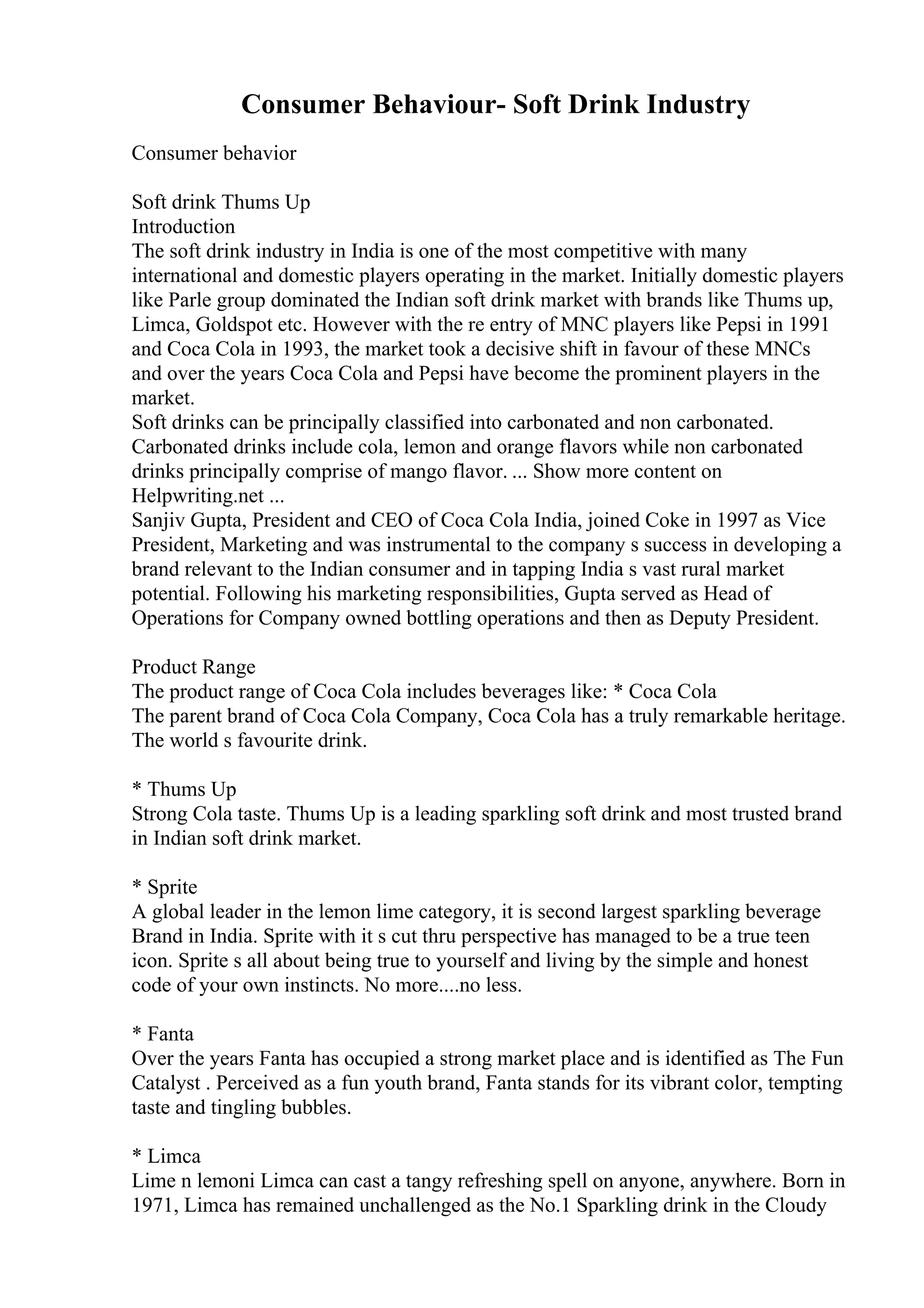Consumer Behaviour- Soft Drink Industry
Consumer behavior
Soft drink Thums Up
Introduction
The soft drink industry in India is one of the most competitive with many
international and domestic players operating in the market. Initially domestic players
like Parle group dominated the Indian soft drink market with brands like Thums up,
Limca, Goldspot etc. However with the re entry of MNC players like Pepsi in 1991
and Coca Cola in 1993, the market took a decisive shift in favour of these MNCs
and over the years Coca Cola and Pepsi have become the prominent players in the
market.
Soft drinks can be principally classified into carbonated and non carbonated.
Carbonated drinks include cola, lemon and orange flavors while non carbonated
drinks principally comprise of mango flavor. ... Show more content on
Helpwriting.net ...
Sanjiv Gupta, President and CEO of Coca Cola India, joined Coke in 1997 as Vice
President, Marketing and was instrumental to the company s success in developing a
brand relevant to the Indian consumer and in tapping India s vast rural market
potential. Following his marketing responsibilities, Gupta served as Head of
Operations for Company owned bottling operations and then as Deputy President.
Product Range
The product range of Coca Cola includes beverages like: * Coca Cola
The parent brand of Coca Cola Company, Coca Cola has a truly remarkable heritage.
The world s favourite drink.
* Thums Up
Strong Cola taste. Thums Up is a leading sparkling soft drink and most trusted brand
in Indian soft drink market.
* Sprite
A global leader in the lemon lime category, it is second largest sparkling beverage
Brand in India. Sprite with it s cut thru perspective has managed to be a true teen
icon. Sprite s all about being true to yourself and living by the simple and honest
code of your own instincts. No more....no less.
* Fanta
Over the years Fanta has occupied a strong market place and is identified as The Fun
Catalyst . Perceived as a fun youth brand, Fanta stands for its vibrant color, tempting
taste and tingling bubbles.
* Limca
Lime n lemoni Limca can cast a tangy refreshing spell on anyone, anywhere. Born in
1971, Limca has remained unchallenged as the No.1 Sparkling drink in the Cloudy
 