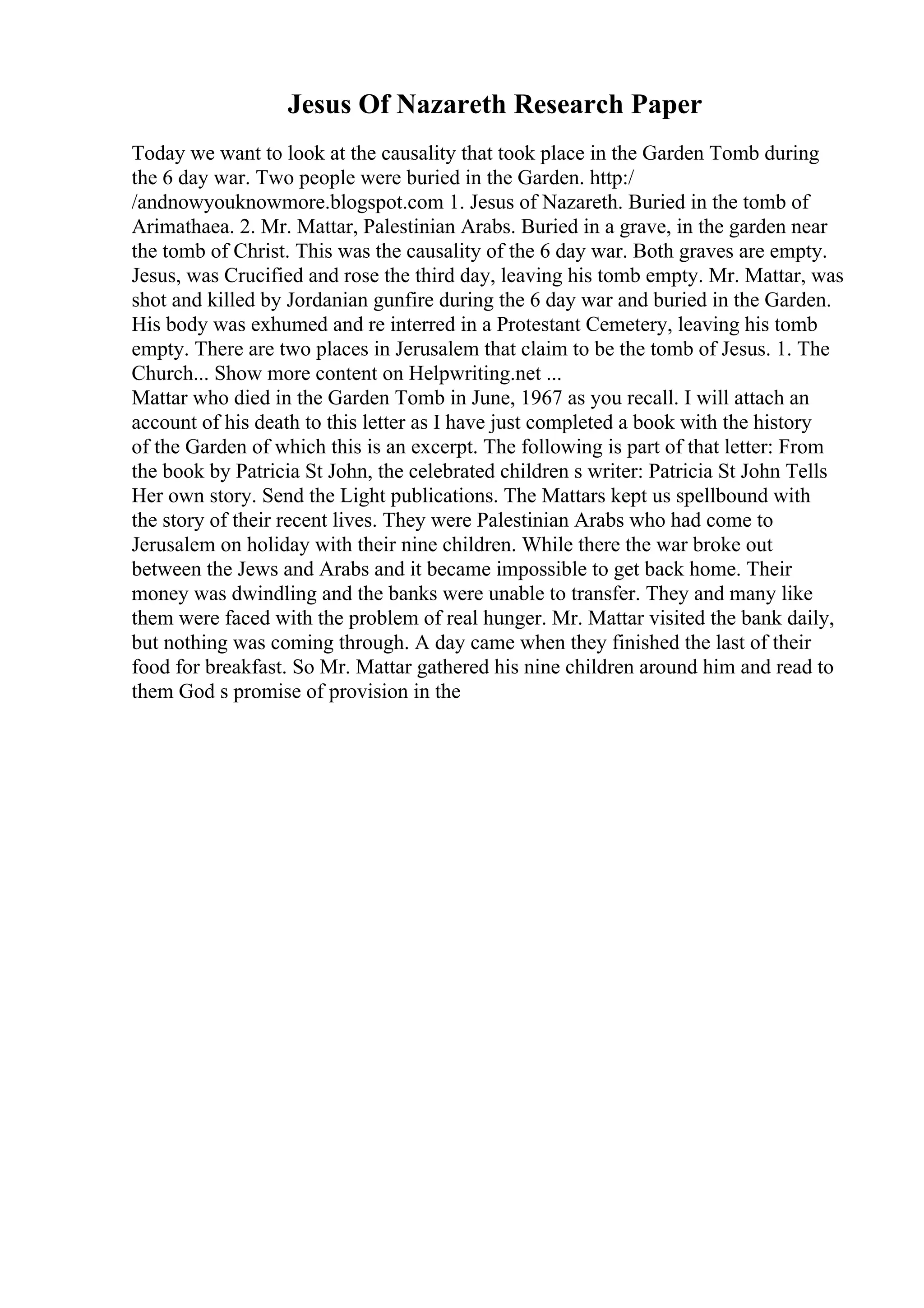 Jesus Of Nazareth Research Paper
Today we want to look at the causality that took place in the Garden Tomb during
the 6 day war. Two people were buried in the Garden. http:/
/andnowyouknowmore.blogspot.com 1. Jesus of Nazareth. Buried in the tomb of
Arimathaea. 2. Mr. Mattar, Palestinian Arabs. Buried in a grave, in the garden near
the tomb of Christ. This was the causality of the 6 day war. Both graves are empty.
Jesus, was Crucified and rose the third day, leaving his tomb empty. Mr. Mattar, was
shot and killed by Jordanian gunfire during the 6 day war and buried in the Garden.
His body was exhumed and re interred in a Protestant Cemetery, leaving his tomb
empty. There are two places in Jerusalem that claim to be the tomb of Jesus. 1. The
Church... Show more content on Helpwriting.net ...
Mattar who died in the Garden Tomb in June, 1967 as you recall. I will attach an
account of his death to this letter as I have just completed a book with the history
of the Garden of which this is an excerpt. The following is part of that letter: From
the book by Patricia St John, the celebrated children s writer: Patricia St John Tells
Her own story. Send the Light publications. The Mattars kept us spellbound with
the story of their recent lives. They were Palestinian Arabs who had come to
Jerusalem on holiday with their nine children. While there the war broke out
between the Jews and Arabs and it became impossible to get back home. Their
money was dwindling and the banks were unable to transfer. They and many like
them were faced with the problem of real hunger. Mr. Mattar visited the bank daily,
but nothing was coming through. A day came when they finished the last of their
food for breakfast. So Mr. Mattar gathered his nine children around him and read to
them God s promise of provision in the
 