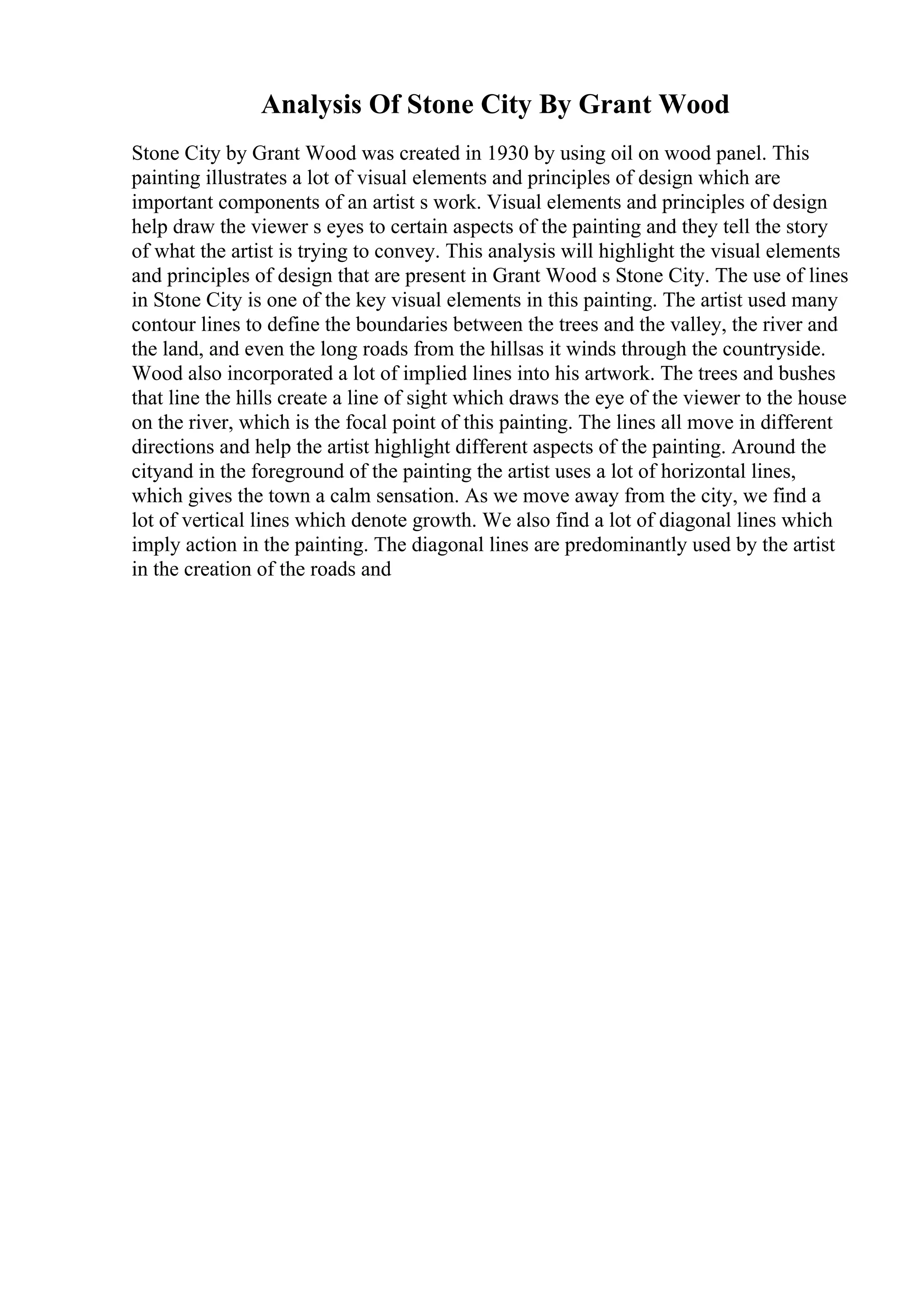 Analysis Of Stone City By Grant Wood
Stone City by Grant Wood was created in 1930 by using oil on wood panel. This
painting illustrates a lot of visual elements and principles of design which are
important components of an artist s work. Visual elements and principles of design
help draw the viewer s eyes to certain aspects of the painting and they tell the story
of what the artist is trying to convey. This analysis will highlight the visual elements
and principles of design that are present in Grant Wood s Stone City. The use of lines
in Stone City is one of the key visual elements in this painting. The artist used many
contour lines to define the boundaries between the trees and the valley, the river and
the land, and even the long roads from the hillsas it winds through the countryside.
Wood also incorporated a lot of implied lines into his artwork. The trees and bushes
that line the hills create a line of sight which draws the eye of the viewer to the house
on the river, which is the focal point of this painting. The lines all move in different
directions and help the artist highlight different aspects of the painting. Around the
cityand in the foreground of the painting the artist uses a lot of horizontal lines,
which gives the town a calm sensation. As we move away from the city, we find a
lot of vertical lines which denote growth. We also find a lot of diagonal lines which
imply action in the painting. The diagonal lines are predominantly used by the artist
in the creation of the roads and
 