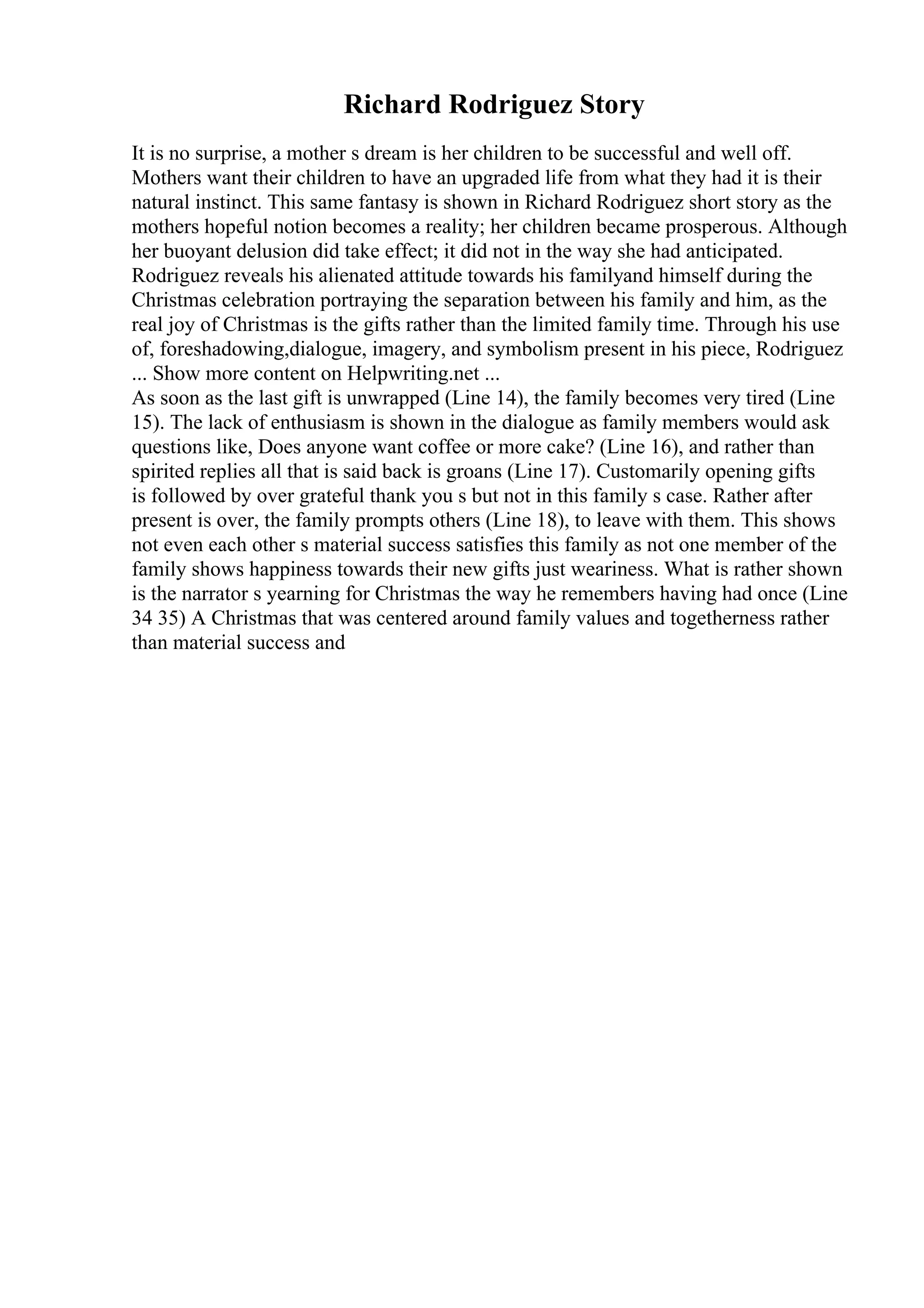 Richard Rodriguez Story
It is no surprise, a mother s dream is her children to be successful and well off.
Mothers want their children to have an upgraded life from what they had it is their
natural instinct. This same fantasy is shown in Richard Rodriguez short story as the
mothers hopeful notion becomes a reality; her children became prosperous. Although
her buoyant delusion did take effect; it did not in the way she had anticipated.
Rodriguez reveals his alienated attitude towards his familyand himself during the
Christmas celebration portraying the separation between his family and him, as the
real joy of Christmas is the gifts rather than the limited family time. Through his use
of, foreshadowing,dialogue, imagery, and symbolism present in his piece, Rodriguez
... Show more content on Helpwriting.net ...
As soon as the last gift is unwrapped (Line 14), the family becomes very tired (Line
15). The lack of enthusiasm is shown in the dialogue as family members would ask
questions like, Does anyone want coffee or more cake? (Line 16), and rather than
spirited replies all that is said back is groans (Line 17). Customarily opening gifts
is followed by over grateful thank you s but not in this family s case. Rather after
present is over, the family prompts others (Line 18), to leave with them. This shows
not even each other s material success satisfies this family as not one member of the
family shows happiness towards their new gifts just weariness. What is rather shown
is the narrator s yearning for Christmas the way he remembers having had once (Line
34 35) A Christmas that was centered around family values and togetherness rather
than material success and
 