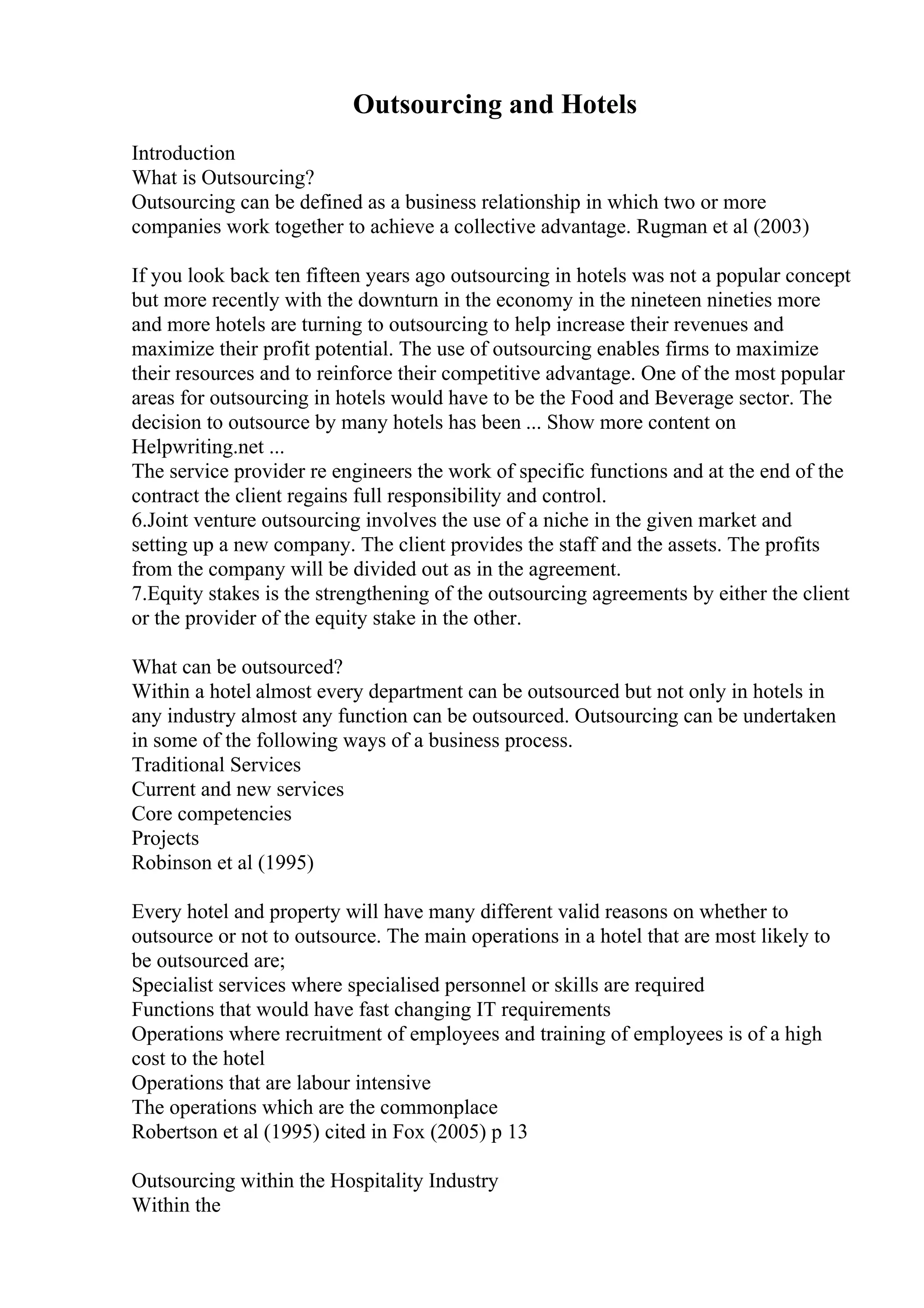 Outsourcing and Hotels
Introduction
What is Outsourcing?
Outsourcing can be defined as a business relationship in which two or more
companies work together to achieve a collective advantage. Rugman et al (2003)
If you look back ten fifteen years ago outsourcing in hotels was not a popular concept
but more recently with the downturn in the economy in the nineteen nineties more
and more hotels are turning to outsourcing to help increase their revenues and
maximize their profit potential. The use of outsourcing enables firms to maximize
their resources and to reinforce their competitive advantage. One of the most popular
areas for outsourcing in hotels would have to be the Food and Beverage sector. The
decision to outsource by many hotels has been ... Show more content on
Helpwriting.net ...
The service provider re engineers the work of specific functions and at the end of the
contract the client regains full responsibility and control.
6.Joint venture outsourcing involves the use of a niche in the given market and
setting up a new company. The client provides the staff and the assets. The profits
from the company will be divided out as in the agreement.
7.Equity stakes is the strengthening of the outsourcing agreements by either the client
or the provider of the equity stake in the other.
What can be outsourced?
Within a hotel almost every department can be outsourced but not only in hotels in
any industry almost any function can be outsourced. Outsourcing can be undertaken
in some of the following ways of a business process.
Traditional Services
Current and new services
Core competencies
Projects
Robinson et al (1995)
Every hotel and property will have many different valid reasons on whether to
outsource or not to outsource. The main operations in a hotel that are most likely to
be outsourced are;
Specialist services where specialised personnel or skills are required
Functions that would have fast changing IT requirements
Operations where recruitment of employees and training of employees is of a high
cost to the hotel
Operations that are labour intensive
The operations which are the commonplace
Robertson et al (1995) cited in Fox (2005) p 13
Outsourcing within the Hospitality Industry
Within the
 