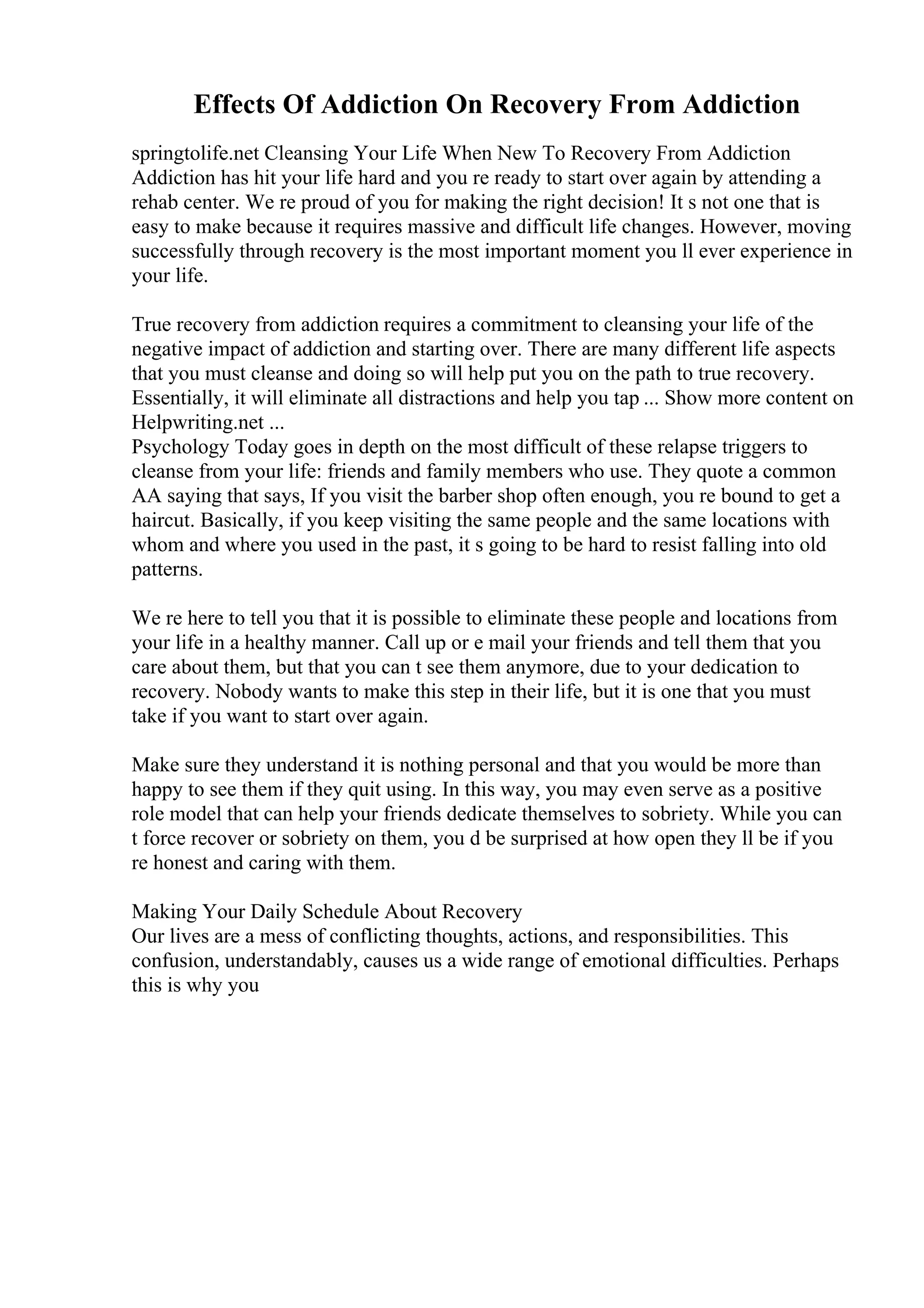 Effects Of Addiction On Recovery From Addiction
springtolife.net Cleansing Your Life When New To Recovery From Addiction
Addiction has hit your life hard and you re ready to start over again by attending a
rehab center. We re proud of you for making the right decision! It s not one that is
easy to make because it requires massive and difficult life changes. However, moving
successfully through recovery is the most important moment you ll ever experience in
your life.
True recovery from addiction requires a commitment to cleansing your life of the
negative impact of addiction and starting over. There are many different life aspects
that you must cleanse and doing so will help put you on the path to true recovery.
Essentially, it will eliminate all distractions and help you tap ... Show more content on
Helpwriting.net ...
Psychology Today goes in depth on the most difficult of these relapse triggers to
cleanse from your life: friends and family members who use. They quote a common
AA saying that says, If you visit the barber shop often enough, you re bound to get a
haircut. Basically, if you keep visiting the same people and the same locations with
whom and where you used in the past, it s going to be hard to resist falling into old
patterns.
We re here to tell you that it is possible to eliminate these people and locations from
your life in a healthy manner. Call up or e mail your friends and tell them that you
care about them, but that you can t see them anymore, due to your dedication to
recovery. Nobody wants to make this step in their life, but it is one that you must
take if you want to start over again.
Make sure they understand it is nothing personal and that you would be more than
happy to see them if they quit using. In this way, you may even serve as a positive
role model that can help your friends dedicate themselves to sobriety. While you can
t force recover or sobriety on them, you d be surprised at how open they ll be if you
re honest and caring with them.
Making Your Daily Schedule About Recovery
Our lives are a mess of conflicting thoughts, actions, and responsibilities. This
confusion, understandably, causes us a wide range of emotional difficulties. Perhaps
this is why you
 