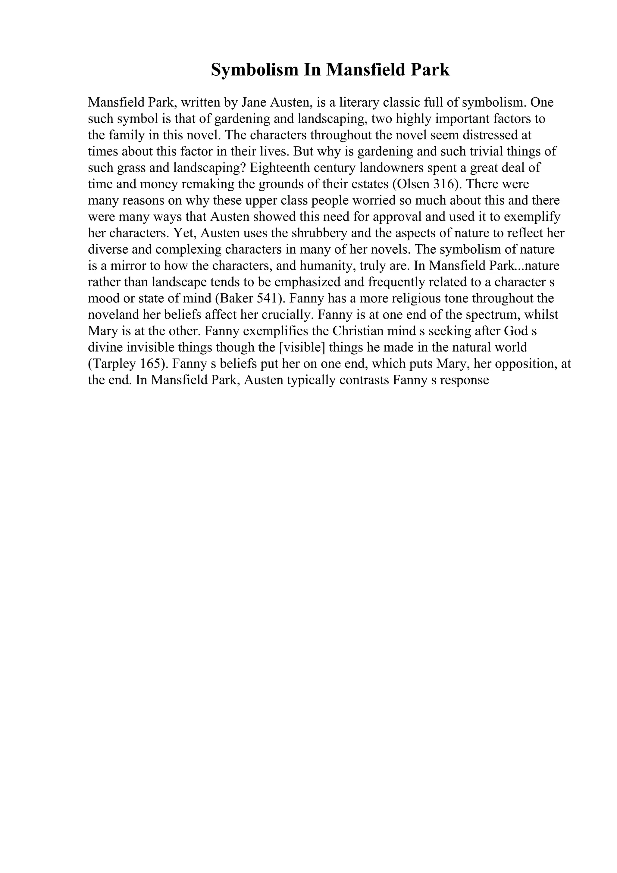 Symbolism In Mansfield Park
Mansfield Park, written by Jane Austen, is a literary classic full of symbolism. One
such symbol is that of gardening and landscaping, two highly important factors to
the family in this novel. The characters throughout the novel seem distressed at
times about this factor in their lives. But why is gardening and such trivial things of
such grass and landscaping? Eighteenth century landowners spent a great deal of
time and money remaking the grounds of their estates (Olsen 316). There were
many reasons on why these upper class people worried so much about this and there
were many ways that Austen showed this need for approval and used it to exemplify
her characters. Yet, Austen uses the shrubbery and the aspects of nature to reflect her
diverse and complexing characters in many of her novels. The symbolism of nature
is a mirror to how the characters, and humanity, truly are. In Mansfield Park...nature
rather than landscape tends to be emphasized and frequently related to a character s
mood or state of mind (Baker 541). Fanny has a more religious tone throughout the
noveland her beliefs affect her crucially. Fanny is at one end of the spectrum, whilst
Mary is at the other. Fanny exemplifies the Christian mind s seeking after God s
divine invisible things though the [visible] things he made in the natural world
(Tarpley 165). Fanny s beliefs put her on one end, which puts Mary, her opposition, at
the end. In Mansfield Park, Austen typically contrasts Fanny s response
 