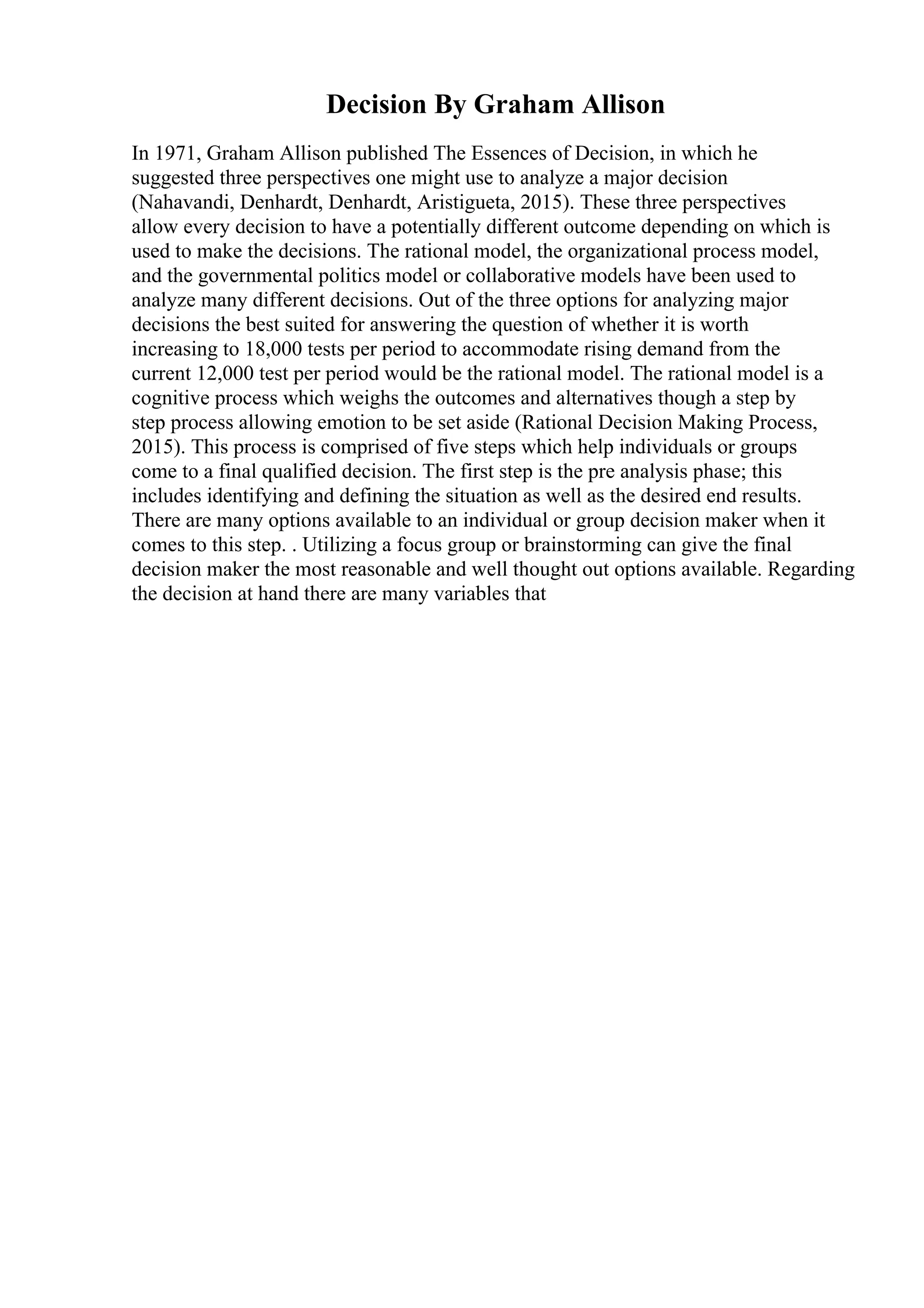 Decision By Graham Allison
In 1971, Graham Allison published The Essences of Decision, in which he
suggested three perspectives one might use to analyze a major decision
(Nahavandi, Denhardt, Denhardt, Aristigueta, 2015). These three perspectives
allow every decision to have a potentially different outcome depending on which is
used to make the decisions. The rational model, the organizational process model,
and the governmental politics model or collaborative models have been used to
analyze many different decisions. Out of the three options for analyzing major
decisions the best suited for answering the question of whether it is worth
increasing to 18,000 tests per period to accommodate rising demand from the
current 12,000 test per period would be the rational model. The rational model is a
cognitive process which weighs the outcomes and alternatives though a step by
step process allowing emotion to be set aside (Rational Decision Making Process,
2015). This process is comprised of five steps which help individuals or groups
come to a final qualified decision. The first step is the pre analysis phase; this
includes identifying and defining the situation as well as the desired end results.
There are many options available to an individual or group decision maker when it
comes to this step. . Utilizing a focus group or brainstorming can give the final
decision maker the most reasonable and well thought out options available. Regarding
the decision at hand there are many variables that
 
