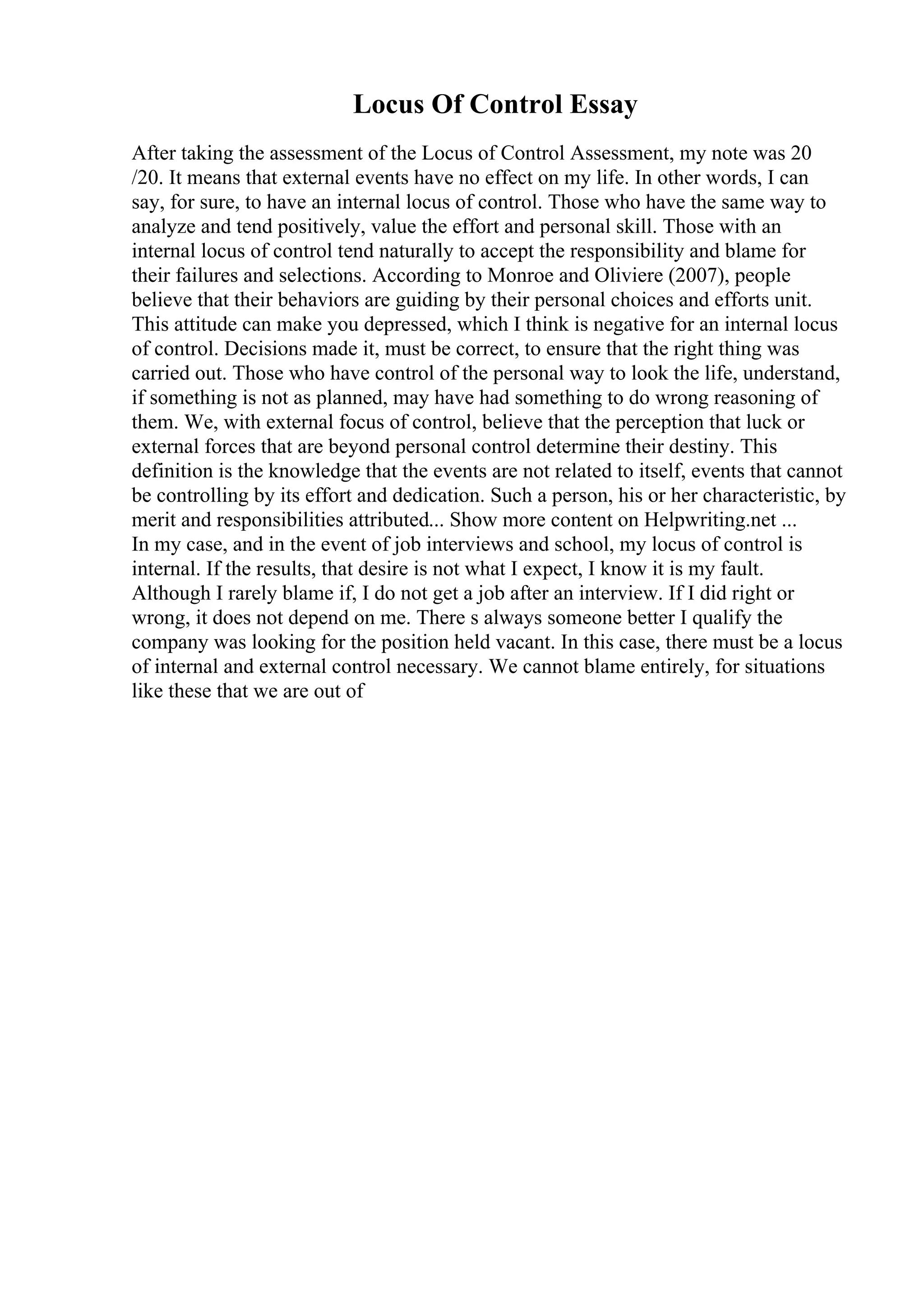 Locus Of Control Essay
After taking the assessment of the Locus of Control Assessment, my note was 20
/20. It means that external events have no effect on my life. In other words, I can
say, for sure, to have an internal locus of control. Those who have the same way to
analyze and tend positively, value the effort and personal skill. Those with an
internal locus of control tend naturally to accept the responsibility and blame for
their failures and selections. According to Monroe and Oliviere (2007), people
believe that their behaviors are guiding by their personal choices and efforts unit.
This attitude can make you depressed, which I think is negative for an internal locus
of control. Decisions made it, must be correct, to ensure that the right thing was
carried out. Those who have control of the personal way to look the life, understand,
if something is not as planned, may have had something to do wrong reasoning of
them. We, with external focus of control, believe that the perception that luck or
external forces that are beyond personal control determine their destiny. This
definition is the knowledge that the events are not related to itself, events that cannot
be controlling by its effort and dedication. Such a person, his or her characteristic, by
merit and responsibilities attributed... Show more content on Helpwriting.net ...
In my case, and in the event of job interviews and school, my locus of control is
internal. If the results, that desire is not what I expect, I know it is my fault.
Although I rarely blame if, I do not get a job after an interview. If I did right or
wrong, it does not depend on me. There s always someone better I qualify the
company was looking for the position held vacant. In this case, there must be a locus
of internal and external control necessary. We cannot blame entirely, for situations
like these that we are out of
 
