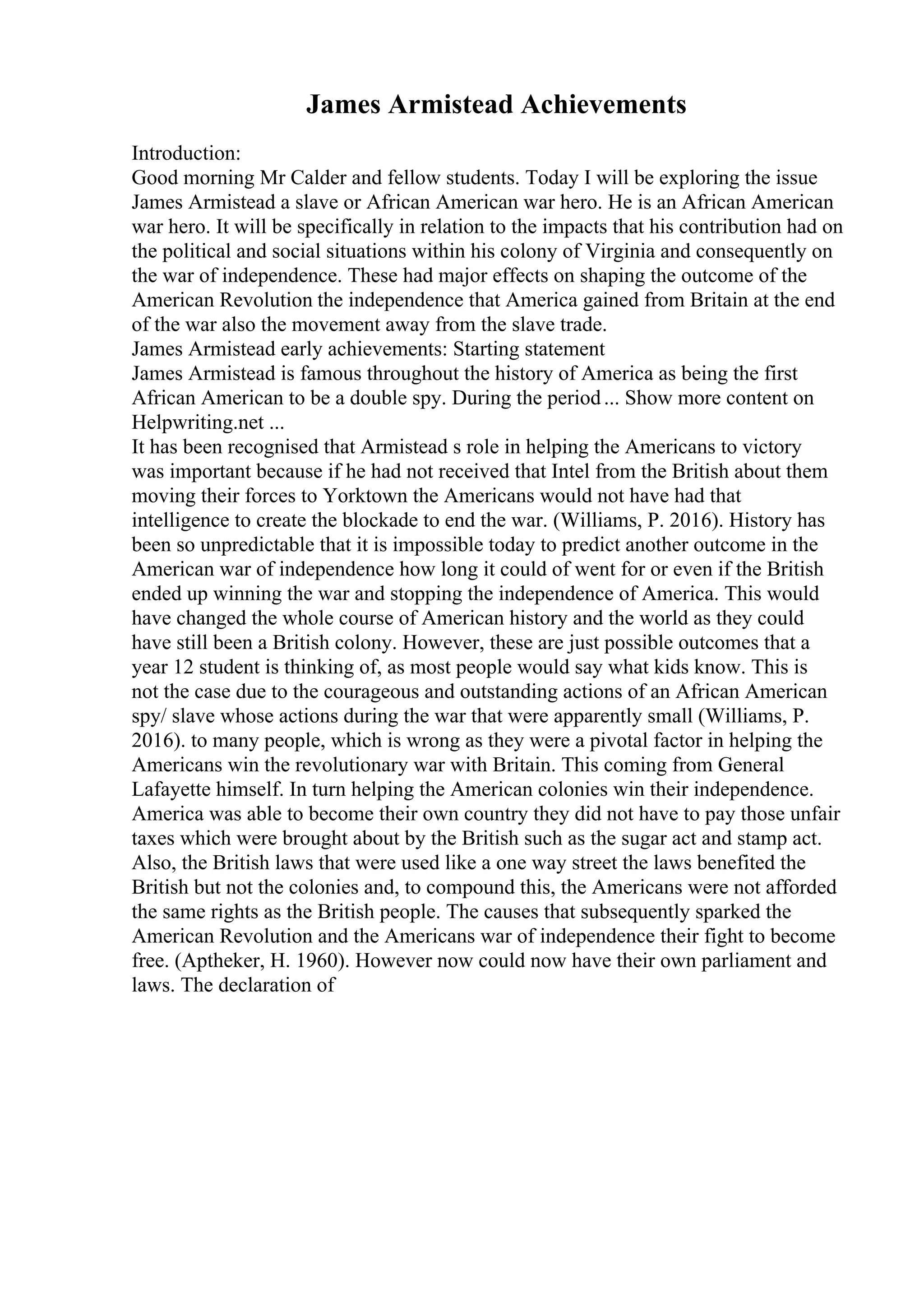 James Armistead Achievements
Introduction:
Good morning Mr Calder and fellow students. Today I will be exploring the issue
James Armistead a slave or African American war hero. He is an African American
war hero. It will be specifically in relation to the impacts that his contribution had on
the political and social situations within his colony of Virginia and consequently on
the war of independence. These had major effects on shaping the outcome of the
American Revolution the independence that America gained from Britain at the end
of the war also the movement away from the slave trade.
James Armistead early achievements: Starting statement
James Armistead is famous throughout the history of America as being the first
African American to be a double spy. During the period... Show more content on
Helpwriting.net ...
It has been recognised that Armistead s role in helping the Americans to victory
was important because if he had not received that Intel from the British about them
moving their forces to Yorktown the Americans would not have had that
intelligence to create the blockade to end the war. (Williams, P. 2016). History has
been so unpredictable that it is impossible today to predict another outcome in the
American war of independence how long it could of went for or even if the British
ended up winning the war and stopping the independence of America. This would
have changed the whole course of American history and the world as they could
have still been a British colony. However, these are just possible outcomes that a
year 12 student is thinking of, as most people would say what kids know. This is
not the case due to the courageous and outstanding actions of an African American
spy/ slave whose actions during the war that were apparently small (Williams, P.
2016). to many people, which is wrong as they were a pivotal factor in helping the
Americans win the revolutionary war with Britain. This coming from General
Lafayette himself. In turn helping the American colonies win their independence.
America was able to become their own country they did not have to pay those unfair
taxes which were brought about by the British such as the sugar act and stamp act.
Also, the British laws that were used like a one way street the laws benefited the
British but not the colonies and, to compound this, the Americans were not afforded
the same rights as the British people. The causes that subsequently sparked the
American Revolution and the Americans war of independence their fight to become
free. (Aptheker, H. 1960). However now could now have their own parliament and
laws. The declaration of
 