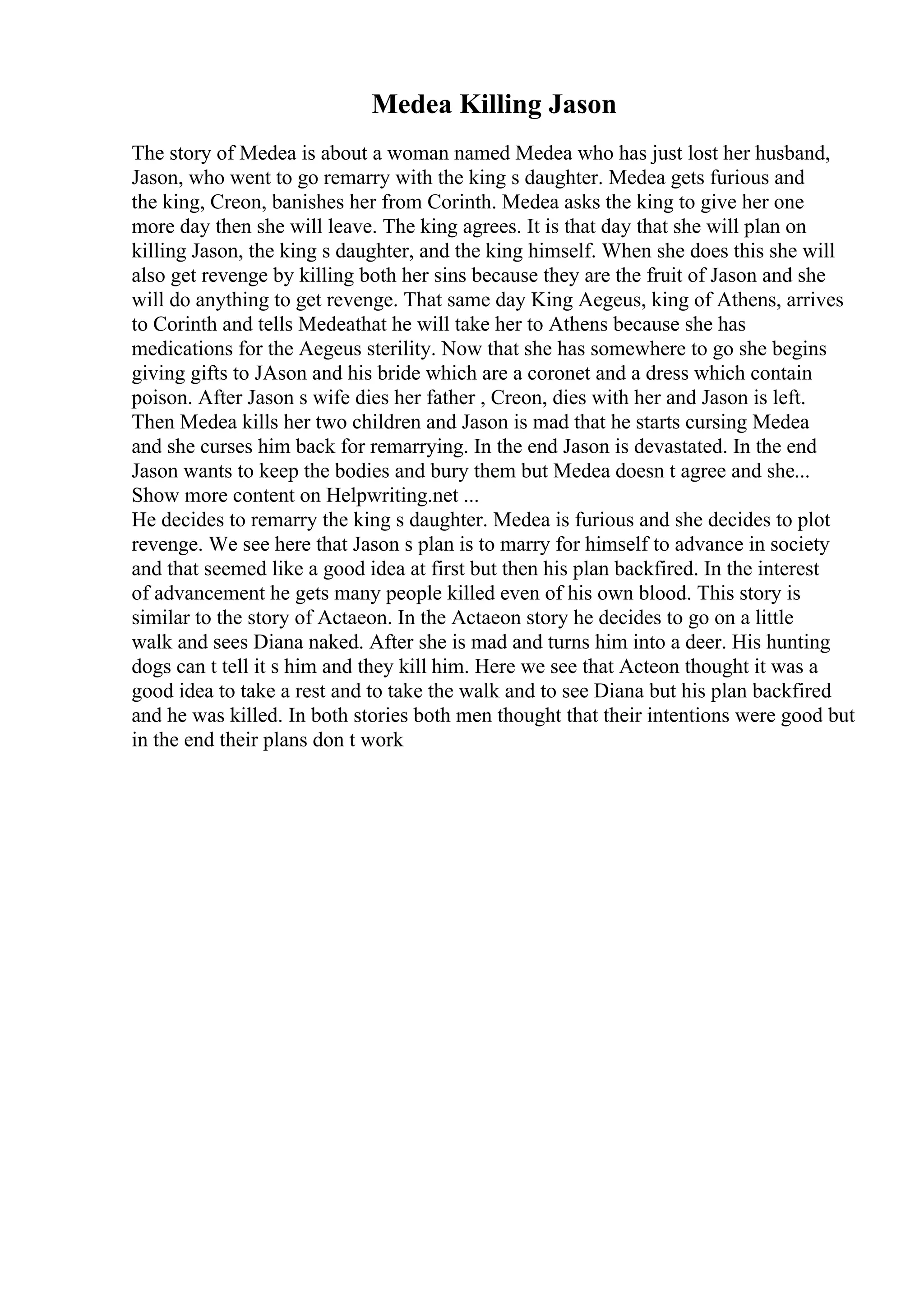 Medea Killing Jason
The story of Medea is about a woman named Medea who has just lost her husband,
Jason, who went to go remarry with the king s daughter. Medea gets furious and
the king, Creon, banishes her from Corinth. Medea asks the king to give her one
more day then she will leave. The king agrees. It is that day that she will plan on
killing Jason, the king s daughter, and the king himself. When she does this she will
also get revenge by killing both her sins because they are the fruit of Jason and she
will do anything to get revenge. That same day King Aegeus, king of Athens, arrives
to Corinth and tells Medeathat he will take her to Athens because she has
medications for the Aegeus sterility. Now that she has somewhere to go she begins
giving gifts to JAson and his bride which are a coronet and a dress which contain
poison. After Jason s wife dies her father , Creon, dies with her and Jason is left.
Then Medea kills her two children and Jason is mad that he starts cursing Medea
and she curses him back for remarrying. In the end Jason is devastated. In the end
Jason wants to keep the bodies and bury them but Medea doesn t agree and she...
Show more content on Helpwriting.net ...
He decides to remarry the king s daughter. Medea is furious and she decides to plot
revenge. We see here that Jason s plan is to marry for himself to advance in society
and that seemed like a good idea at first but then his plan backfired. In the interest
of advancement he gets many people killed even of his own blood. This story is
similar to the story of Actaeon. In the Actaeon story he decides to go on a little
walk and sees Diana naked. After she is mad and turns him into a deer. His hunting
dogs can t tell it s him and they kill him. Here we see that Acteon thought it was a
good idea to take a rest and to take the walk and to see Diana but his plan backfired
and he was killed. In both stories both men thought that their intentions were good but
in the end their plans don t work
 