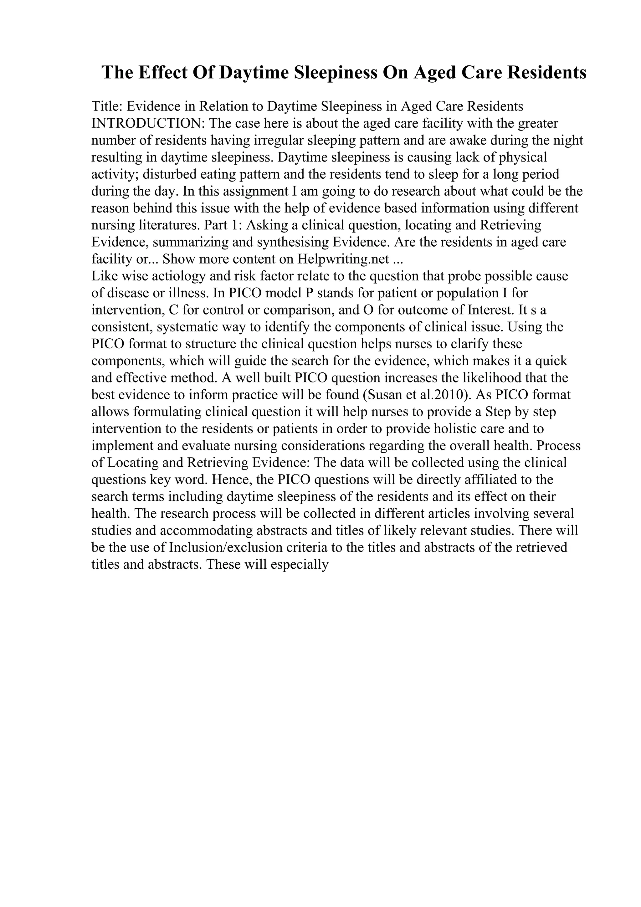The Effect Of Daytime Sleepiness On Aged Care Residents
Title: Evidence in Relation to Daytime Sleepiness in Aged Care Residents
INTRODUCTION: The case here is about the aged care facility with the greater
number of residents having irregular sleeping pattern and are awake during the night
resulting in daytime sleepiness. Daytime sleepiness is causing lack of physical
activity; disturbed eating pattern and the residents tend to sleep for a long period
during the day. In this assignment I am going to do research about what could be the
reason behind this issue with the help of evidence based information using different
nursing literatures. Part 1: Asking a clinical question, locating and Retrieving
Evidence, summarizing and synthesising Evidence. Are the residents in aged care
facility or... Show more content on Helpwriting.net ...
Like wise aetiology and risk factor relate to the question that probe possible cause
of disease or illness. In PICO model P stands for patient or population I for
intervention, C for control or comparison, and O for outcome of Interest. It s a
consistent, systematic way to identify the components of clinical issue. Using the
PICO format to structure the clinical question helps nurses to clarify these
components, which will guide the search for the evidence, which makes it a quick
and effective method. A well built PICO question increases the likelihood that the
best evidence to inform practice will be found (Susan et al.2010). As PICO format
allows formulating clinical question it will help nurses to provide a Step by step
intervention to the residents or patients in order to provide holistic care and to
implement and evaluate nursing considerations regarding the overall health. Process
of Locating and Retrieving Evidence: The data will be collected using the clinical
questions key word. Hence, the PICO questions will be directly affiliated to the
search terms including daytime sleepiness of the residents and its effect on their
health. The research process will be collected in different articles involving several
studies and accommodating abstracts and titles of likely relevant studies. There will
be the use of Inclusion/exclusion criteria to the titles and abstracts of the retrieved
titles and abstracts. These will especially
 