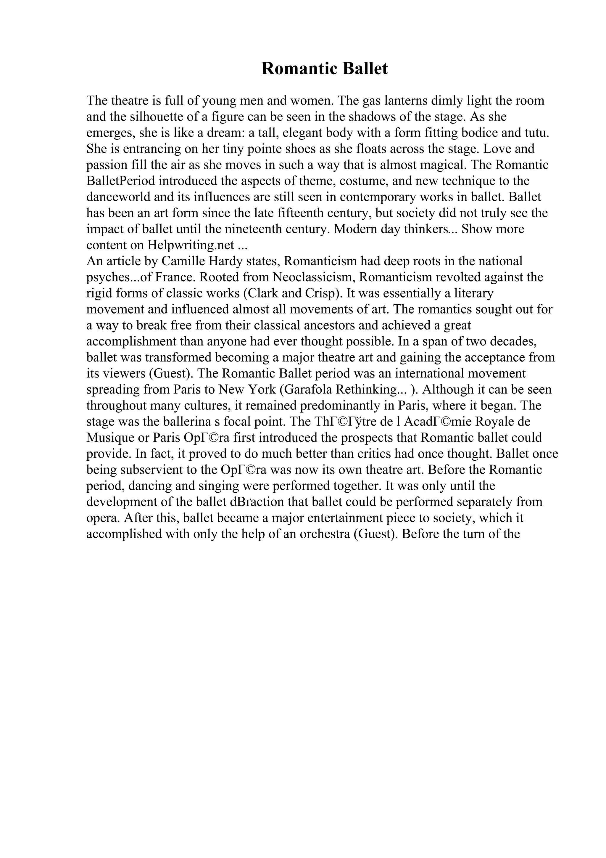 Romantic Ballet
The theatre is full of young men and women. The gas lanterns dimly light the room
and the silhouette of a figure can be seen in the shadows of the stage. As she
emerges, she is like a dream: a tall, elegant body with a form fitting bodice and tutu.
She is entrancing on her tiny pointe shoes as she floats across the stage. Love and
passion fill the air as she moves in such a way that is almost magical. The Romantic
BalletPeriod introduced the aspects of theme, costume, and new technique to the
danceworld and its influences are still seen in contemporary works in ballet. Ballet
has been an art form since the late fifteenth century, but society did not truly see the
impact of ballet until the nineteenth century. Modern day thinkers... Show more
content on Helpwriting.net ...
An article by Camille Hardy states, Romanticism had deep roots in the national
psyches...of France. Rooted from Neoclassicism, Romanticism revolted against the
rigid forms of classic works (Clark and Crisp). It was essentially a literary
movement and influenced almost all movements of art. The romantics sought out for
a way to break free from their classical ancestors and achieved a great
accomplishment than anyone had ever thought possible. In a span of two decades,
ballet was transformed becoming a major theatre art and gaining the acceptance from
its viewers (Guest). The Romantic Ballet period was an international movement
spreading from Paris to New York (Garafola Rethinking... ). Although it can be seen
throughout many cultures, it remained predominantly in Paris, where it began. The
stage was the ballerina s focal point. The ThГ©Гўtre de l AcadГ©mie Royale de
Musique or Paris OpГ©ra first introduced the prospects that Romantic ballet could
provide. In fact, it proved to do much better than critics had once thought. Ballet once
being subservient to the OpГ©ra was now its own theatre art. Before the Romantic
period, dancing and singing were performed together. It was only until the
development of the ballet dВґaction that ballet could be performed separately from
opera. After this, ballet became a major entertainment piece to society, which it
accomplished with only the help of an orchestra (Guest). Before the turn of the
 