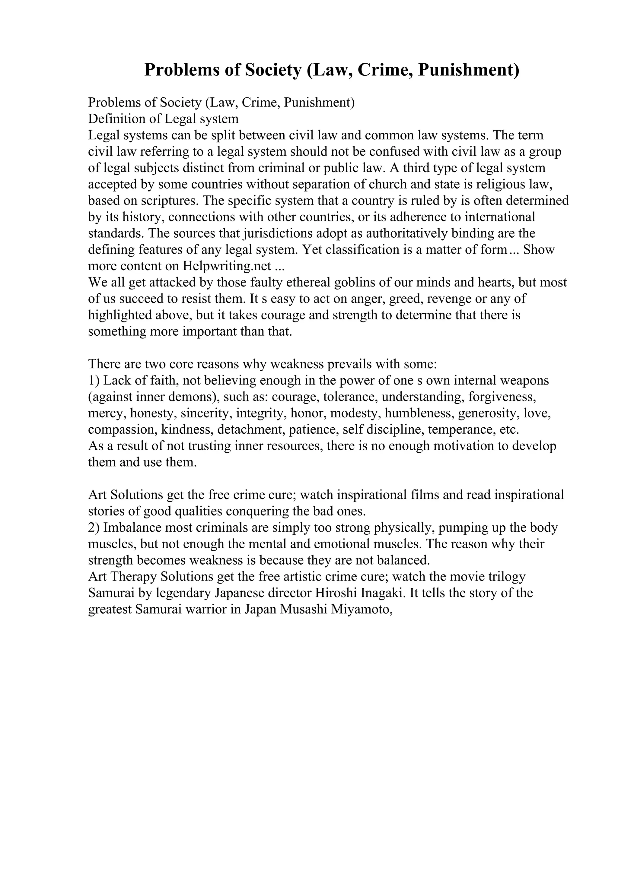 Problems of Society (Law, Crime, Punishment)
Problems of Society (Law, Crime, Punishment)
Definition of Legal system
Legal systems can be split between civil law and common law systems. The term
civil law referring to a legal system should not be confused with civil law as a group
of legal subjects distinct from criminal or public law. A third type of legal system
accepted by some countries without separation of church and state is religious law,
based on scriptures. The specific system that a country is ruled by is often determined
by its history, connections with other countries, or its adherence to international
standards. The sources that jurisdictions adopt as authoritatively binding are the
defining features of any legal system. Yet classification is a matter of form... Show
more content on Helpwriting.net ...
We all get attacked by those faulty ethereal goblins of our minds and hearts, but most
of us succeed to resist them. It s easy to act on anger, greed, revenge or any of
highlighted above, but it takes courage and strength to determine that there is
something more important than that.
There are two core reasons why weakness prevails with some:
1) Lack of faith, not believing enough in the power of one s own internal weapons
(against inner demons), such as: courage, tolerance, understanding, forgiveness,
mercy, honesty, sincerity, integrity, honor, modesty, humbleness, generosity, love,
compassion, kindness, detachment, patience, self discipline, temperance, etc.
As a result of not trusting inner resources, there is no enough motivation to develop
them and use them.
Art Solutions get the free crime cure; watch inspirational films and read inspirational
stories of good qualities conquering the bad ones.
2) Imbalance most criminals are simply too strong physically, pumping up the body
muscles, but not enough the mental and emotional muscles. The reason why their
strength becomes weakness is because they are not balanced.
Art Therapy Solutions get the free artistic crime cure; watch the movie trilogy
Samurai by legendary Japanese director Hiroshi Inagaki. It tells the story of the
greatest Samurai warrior in Japan Musashi Miyamoto,
 