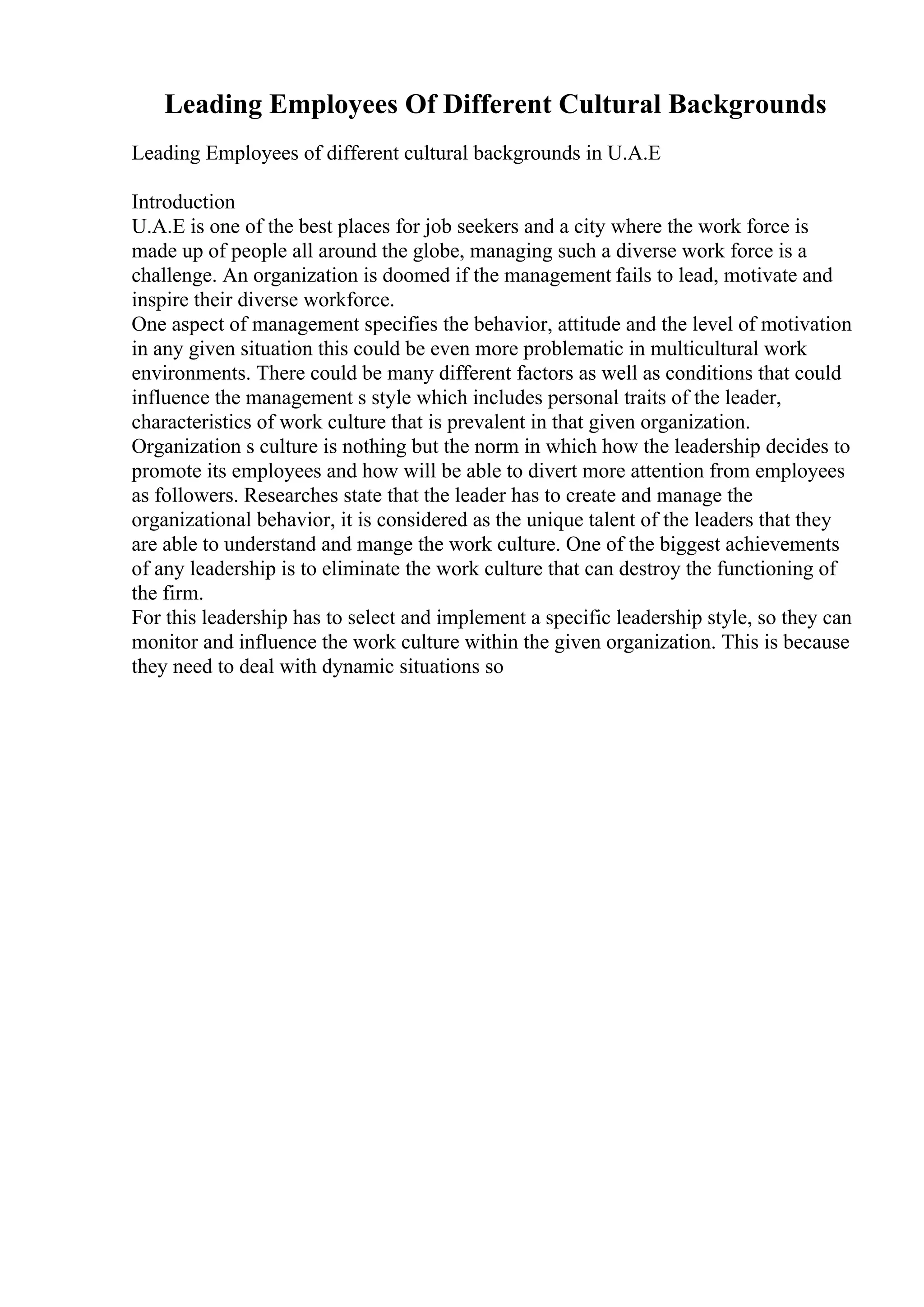 Leading Employees Of Different Cultural Backgrounds
Leading Employees of different cultural backgrounds in U.A.E
Introduction
U.A.E is one of the best places for job seekers and a city where the work force is
made up of people all around the globe, managing such a diverse work force is a
challenge. An organization is doomed if the management fails to lead, motivate and
inspire their diverse workforce.
One aspect of management specifies the behavior, attitude and the level of motivation
in any given situation this could be even more problematic in multicultural work
environments. There could be many different factors as well as conditions that could
influence the management s style which includes personal traits of the leader,
characteristics of work culture that is prevalent in that given organization.
Organization s culture is nothing but the norm in which how the leadership decides to
promote its employees and how will be able to divert more attention from employees
as followers. Researches state that the leader has to create and manage the
organizational behavior, it is considered as the unique talent of the leaders that they
are able to understand and mange the work culture. One of the biggest achievements
of any leadership is to eliminate the work culture that can destroy the functioning of
the firm.
For this leadership has to select and implement a specific leadership style, so they can
monitor and influence the work culture within the given organization. This is because
they need to deal with dynamic situations so
 