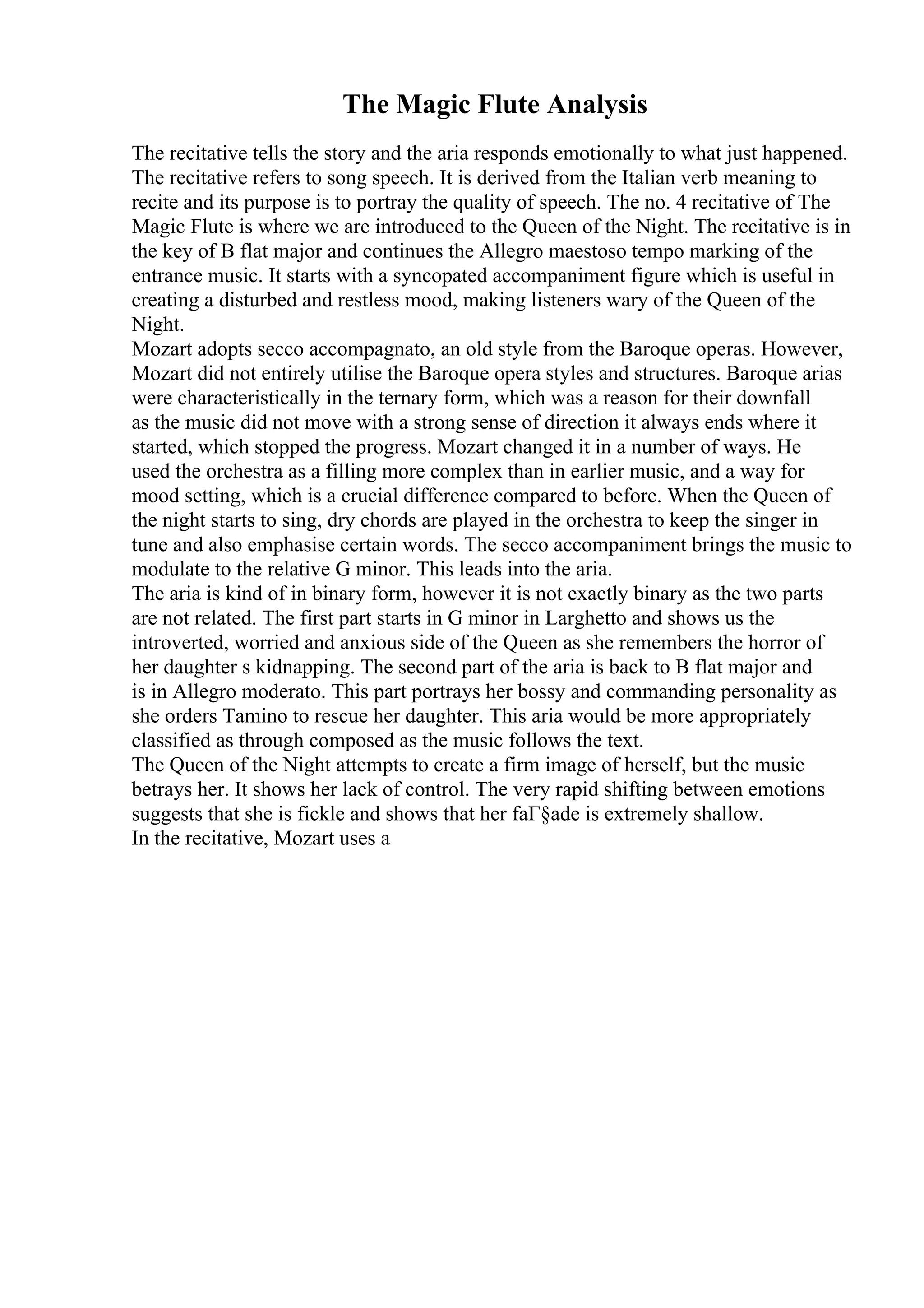 The Magic Flute Analysis
The recitative tells the story and the aria responds emotionally to what just happened.
The recitative refers to song speech. It is derived from the Italian verb meaning to
recite and its purpose is to portray the quality of speech. The no. 4 recitative of The
Magic Flute is where we are introduced to the Queen of the Night. The recitative is in
the key of B flat major and continues the Allegro maestoso tempo marking of the
entrance music. It starts with a syncopated accompaniment figure which is useful in
creating a disturbed and restless mood, making listeners wary of the Queen of the
Night.
Mozart adopts secco accompagnato, an old style from the Baroque operas. However,
Mozart did not entirely utilise the Baroque opera styles and structures. Baroque arias
were characteristically in the ternary form, which was a reason for their downfall
as the music did not move with a strong sense of direction it always ends where it
started, which stopped the progress. Mozart changed it in a number of ways. He
used the orchestra as a filling more complex than in earlier music, and a way for
mood setting, which is a crucial difference compared to before. When the Queen of
the night starts to sing, dry chords are played in the orchestra to keep the singer in
tune and also emphasise certain words. The secco accompaniment brings the music to
modulate to the relative G minor. This leads into the aria.
The aria is kind of in binary form, however it is not exactly binary as the two parts
are not related. The first part starts in G minor in Larghetto and shows us the
introverted, worried and anxious side of the Queen as she remembers the horror of
her daughter s kidnapping. The second part of the aria is back to B flat major and
is in Allegro moderato. This part portrays her bossy and commanding personality as
she orders Tamino to rescue her daughter. This aria would be more appropriately
classified as through composed as the music follows the text.
The Queen of the Night attempts to create a firm image of herself, but the music
betrays her. It shows her lack of control. The very rapid shifting between emotions
suggests that she is fickle and shows that her faГ§ade is extremely shallow.
In the recitative, Mozart uses a
 