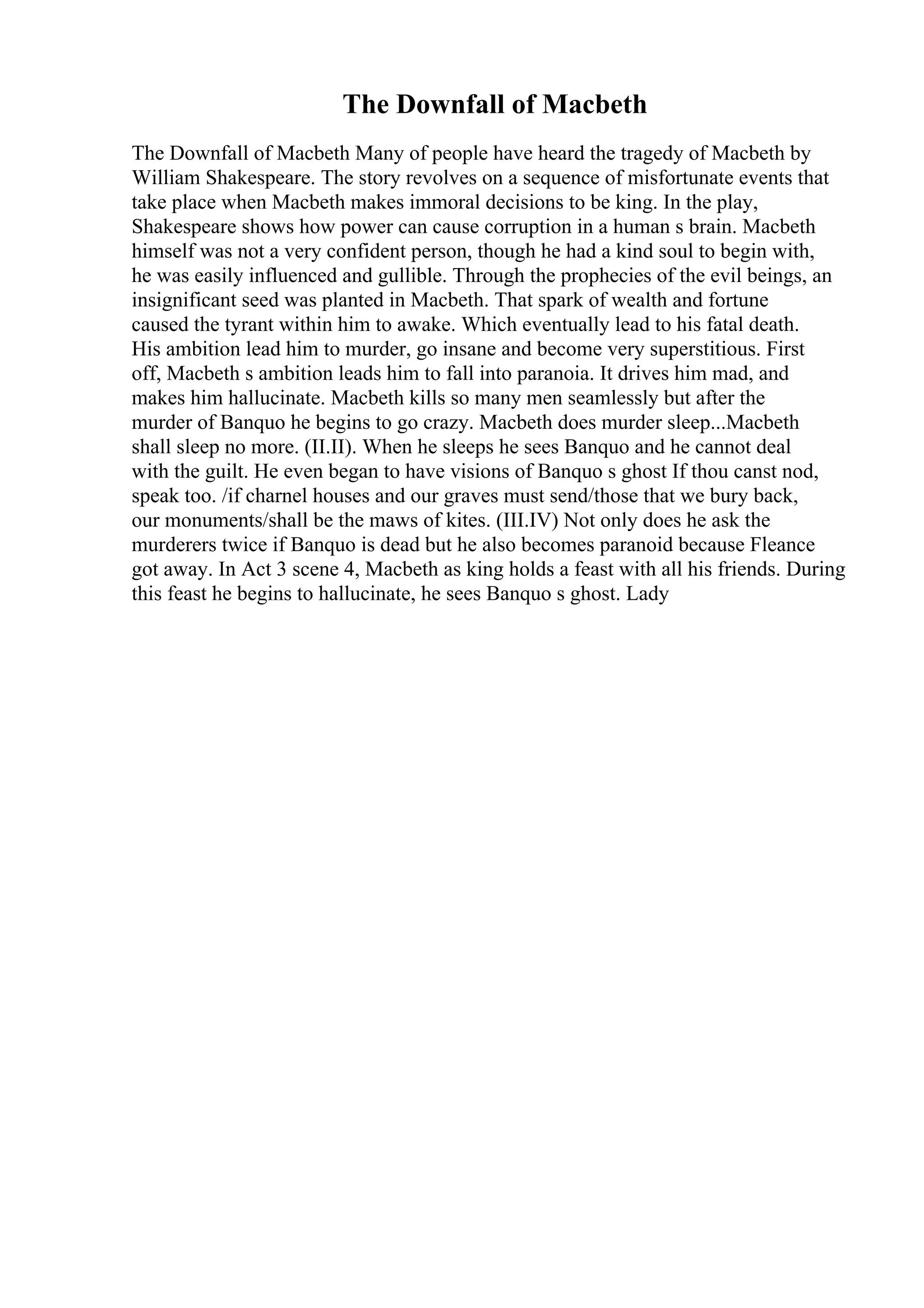 The Downfall of Macbeth
The Downfall of Macbeth Many of people have heard the tragedy of Macbeth by
William Shakespeare. The story revolves on a sequence of misfortunate events that
take place when Macbeth makes immoral decisions to be king. In the play,
Shakespeare shows how power can cause corruption in a human s brain. Macbeth
himself was not a very confident person, though he had a kind soul to begin with,
he was easily influenced and gullible. Through the prophecies of the evil beings, an
insignificant seed was planted in Macbeth. That spark of wealth and fortune
caused the tyrant within him to awake. Which eventually lead to his fatal death.
His ambition lead him to murder, go insane and become very superstitious. First
off, Macbeth s ambition leads him to fall into paranoia. It drives him mad, and
makes him hallucinate. Macbeth kills so many men seamlessly but after the
murder of Banquo he begins to go crazy. Macbeth does murder sleep...Macbeth
shall sleep no more. (II.II). When he sleeps he sees Banquo and he cannot deal
with the guilt. He even began to have visions of Banquo s ghost If thou canst nod,
speak too. /if charnel houses and our graves must send/those that we bury back,
our monuments/shall be the maws of kites. (III.IV) Not only does he ask the
murderers twice if Banquo is dead but he also becomes paranoid because Fleance
got away. In Act 3 scene 4, Macbeth as king holds a feast with all his friends. During
this feast he begins to hallucinate, he sees Banquo s ghost. Lady
 