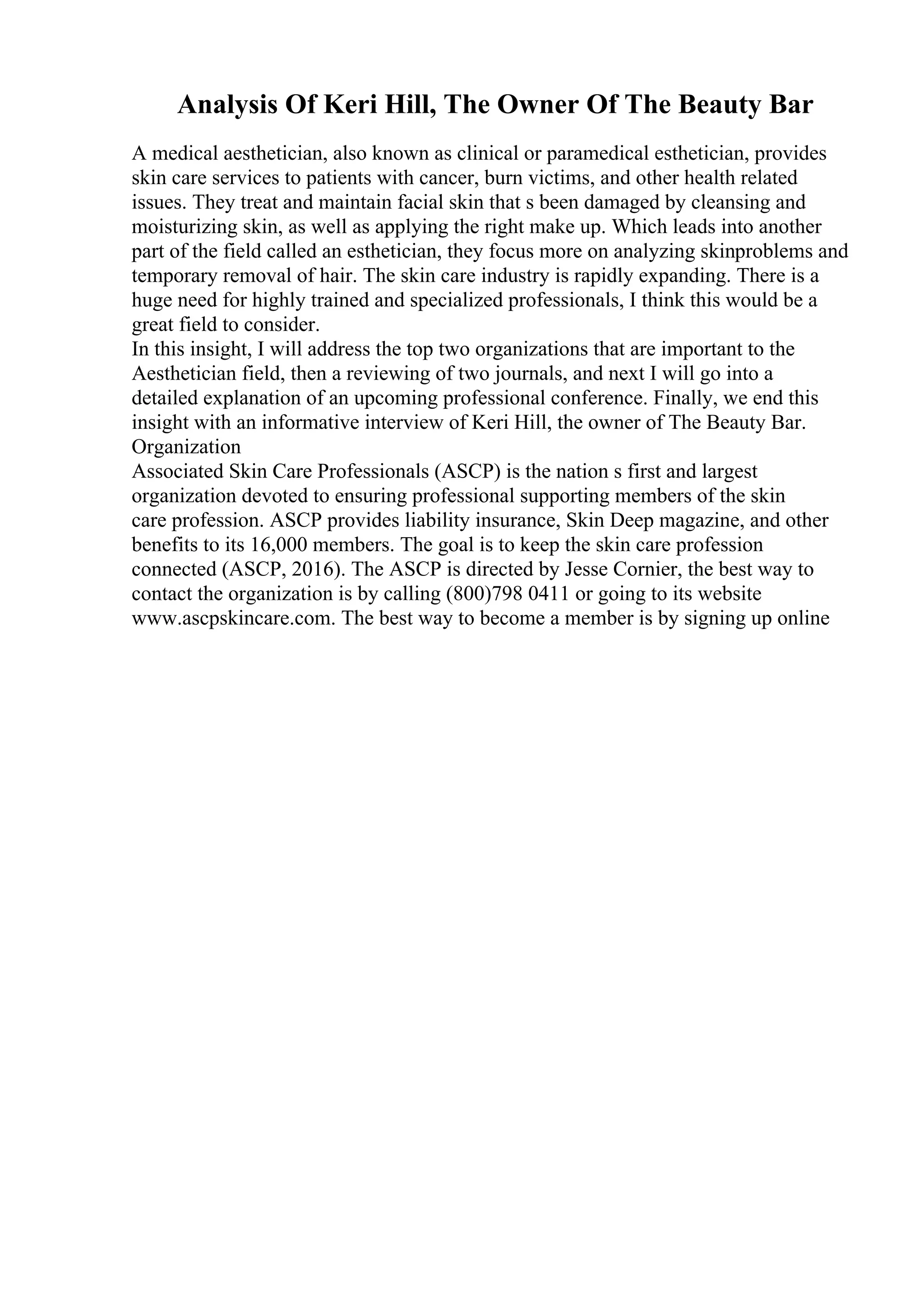 Analysis Of Keri Hill, The Owner Of The Beauty Bar
A medical aesthetician, also known as clinical or paramedical esthetician, provides
skin care services to patients with cancer, burn victims, and other health related
issues. They treat and maintain facial skin that s been damaged by cleansing and
moisturizing skin, as well as applying the right make up. Which leads into another
part of the field called an esthetician, they focus more on analyzing skinproblems and
temporary removal of hair. The skin care industry is rapidly expanding. There is a
huge need for highly trained and specialized professionals, I think this would be a
great field to consider.
In this insight, I will address the top two organizations that are important to the
Aesthetician field, then a reviewing of two journals, and next I will go into a
detailed explanation of an upcoming professional conference. Finally, we end this
insight with an informative interview of Keri Hill, the owner of The Beauty Bar.
Organization
Associated Skin Care Professionals (ASCP) is the nation s first and largest
organization devoted to ensuring professional supporting members of the skin
care profession. ASCP provides liability insurance, Skin Deep magazine, and other
benefits to its 16,000 members. The goal is to keep the skin care profession
connected (ASCP, 2016). The ASCP is directed by Jesse Cornier, the best way to
contact the organization is by calling (800)798 0411 or going to its website
www.ascpskincare.com. The best way to become a member is by signing up online
 