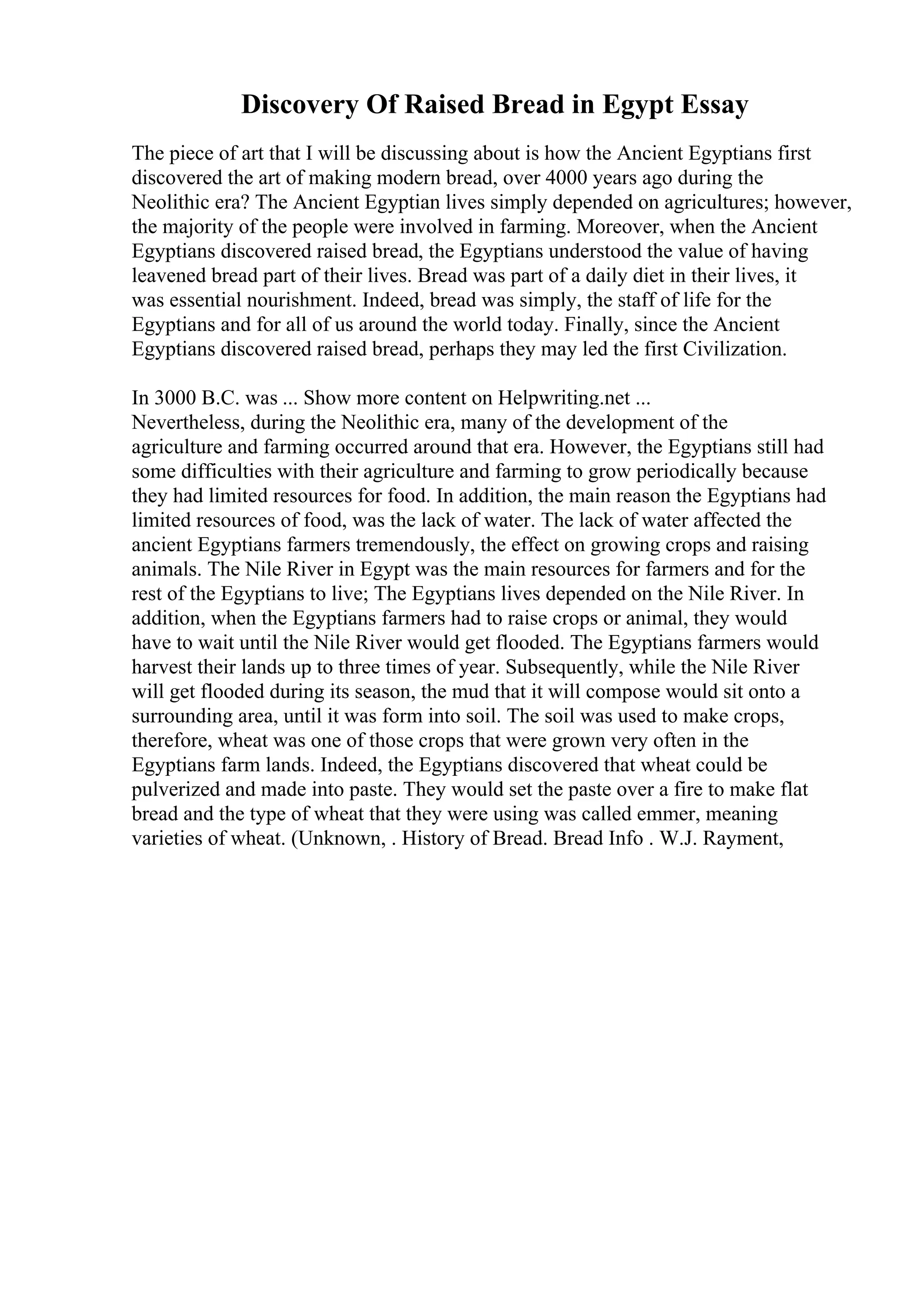 Discovery Of Raised Bread in Egypt Essay
The piece of art that I will be discussing about is how the Ancient Egyptians first
discovered the art of making modern bread, over 4000 years ago during the
Neolithic era? The Ancient Egyptian lives simply depended on agricultures; however,
the majority of the people were involved in farming. Moreover, when the Ancient
Egyptians discovered raised bread, the Egyptians understood the value of having
leavened bread part of their lives. Bread was part of a daily diet in their lives, it
was essential nourishment. Indeed, bread was simply, the staff of life for the
Egyptians and for all of us around the world today. Finally, since the Ancient
Egyptians discovered raised bread, perhaps they may led the first Civilization.
In 3000 B.C. was ... Show more content on Helpwriting.net ...
Nevertheless, during the Neolithic era, many of the development of the
agriculture and farming occurred around that era. However, the Egyptians still had
some difficulties with their agriculture and farming to grow periodically because
they had limited resources for food. In addition, the main reason the Egyptians had
limited resources of food, was the lack of water. The lack of water affected the
ancient Egyptians farmers tremendously, the effect on growing crops and raising
animals. The Nile River in Egypt was the main resources for farmers and for the
rest of the Egyptians to live; The Egyptians lives depended on the Nile River. In
addition, when the Egyptians farmers had to raise crops or animal, they would
have to wait until the Nile River would get flooded. The Egyptians farmers would
harvest their lands up to three times of year. Subsequently, while the Nile River
will get flooded during its season, the mud that it will compose would sit onto a
surrounding area, until it was form into soil. The soil was used to make crops,
therefore, wheat was one of those crops that were grown very often in the
Egyptians farm lands. Indeed, the Egyptians discovered that wheat could be
pulverized and made into paste. They would set the paste over a fire to make flat
bread and the type of wheat that they were using was called emmer, meaning
varieties of wheat. (Unknown, . History of Bread. Bread Info . W.J. Rayment,
 