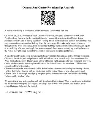 Obama And Castro Relationship Analysis
A New Relationship in the Works After Obama and Castro Meet in Cuba
On March 21, 2016, President Barack Obama delivered a joint press conference with Cuban
President Raul Castro at the Revolution Palace in Havana. Obama is the first United States
president to visit Cuba in nearly a century. Having it been the first official contact between their two
governments in an extraordinarily long time, the two engaged in awkwardly blunt exchanges
throughout the press conference. Both mentioned that they were committed to continuing on a path
to normalizing relations. Although this was mentioned, there was an underlying hostility between
the two as they criticized each other s countries throughout the press conference.
A reporter asked Castro about the dissidents his government has arrested and he replied by saying,
Give me a list of the political prisoners and I will release them immediately. Just mention the list.
What political prisoners? There was an uproar of human rights groups after this comment; however,
Castro tried to turn the human rights criticism to the United States. He stated that ... Show more
content on Helpwriting.net ...
Obama also assured Castro that the United States had no intention of dictating his country s future.
I affirm that Cuba s destiny will not be decided by the United States or any other nation, said
Obama, Cuba is sovereign and rightly has great pride, and the future of Cuba will be decided by
Cubans, not by anybody else.
We agree that a long and complex path still lies ahead, Castro stated, What is most important is that
we have started taking the first steps to building a new type of relationship, one that has never
existed between Cuba and the United
... Get more on HelpWriting.net ...
 