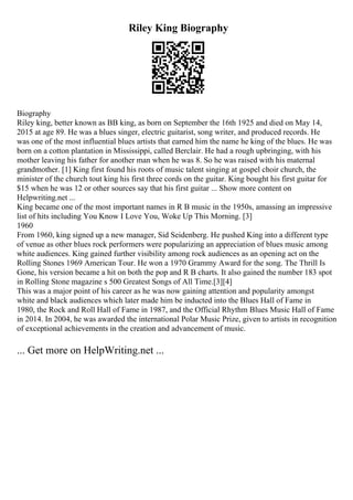 Riley King Biography
Biography
Riley king, better known as BB king, as born on September the 16th 1925 and died on May 14,
2015 at age 89. He was a blues singer, electric guitarist, song writer, and produced records. He
was one of the most influential blues artists that earned him the name he king of the blues. He was
born on a cotton plantation in Mississippi, called Berclair. He had a rough upbringing, with his
mother leaving his father for another man when he was 8. So he was raised with his maternal
grandmother. [1] King first found his roots of music talent singing at gospel choir church, the
minister of the church tout king his first three cords on the guitar. King bought his first guitar for
$15 when he was 12 or other sources say that his first guitar ... Show more content on
Helpwriting.net ...
King became one of the most important names in R B music in the 1950s, amassing an impressive
list of hits including You Know I Love You, Woke Up This Morning. [3]
1960
From 1960, king signed up a new manager, Sid Seidenberg. He pushed King into a different type
of venue as other blues rock performers were popularizing an appreciation of blues music among
white audiences. King gained further visibility among rock audiences as an opening act on the
Rolling Stones 1969 American Tour. He won a 1970 Grammy Award for the song. The Thrill Is
Gone, his version became a hit on both the pop and R B charts. It also gained the number 183 spot
in Rolling Stone magazine s 500 Greatest Songs of All Time.[3][4]
This was a major point of his career as he was now gaining attention and popularity amongst
white and black audiences which later made him be inducted into the Blues Hall of Fame in
1980, the Rock and Roll Hall of Fame in 1987, and the Official Rhythm Blues Music Hall of Fame
in 2014. In 2004, he was awarded the international Polar Music Prize, given to artists in recognition
of exceptional achievements in the creation and advancement of music.
... Get more on HelpWriting.net ...
 