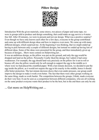 Pillow Design
Introduction With the given materials, some straws, two pieces of paper and some tape, we
were in groups told to produce and design something, that could make an egg survive a 4 meter
free fall. After 20 minutes, we were to present and test our design. What was a positive surprise?
Even though we have only known each other for a few days, everyone in the group contributed
and came up with different design ideas and how to improve even more. We came up with many
different designs, which surprised me. At the beginning I was thinking, that we might ended up
having to pick between only a couple of different designs, but instead we ended up having lots of
different ideas. Some of the ideas were presented for the group, and then immediately given up
because of designs... Show more content on Helpwriting.net ...
It was an ambitious design, as the pillow was put on the ground, and only the egg would be
dropped and land on the pillow. Personally I really liked the design, but I admit it had some
weaknesses. For example, the egg should land very precisely on the pillow for it not to roll or
bounce off, also the pillow would only be soft enough to support the egg in the middle as it
where were we had placed the crumbled paper. With a last minute decision, we decided to put the
egg inside the pillow, as it would not require the egg to hit exactly in the middle, hence it should
offer better protection. The last minute decision shows that even under pressure, our group could
improve the design to make it work even better. The fact that there were other groups working on
the same thing, made us work harder. The competition between the groups, I think, made everyone
do their very best. It can be seen as a competition between different companies, who are all working
on the same product everyone wants their product to be the best, but in the end there can only be one
... Get more on HelpWriting.net ...
 