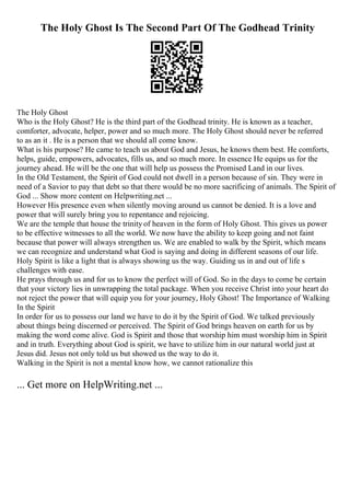 The Holy Ghost Is The Second Part Of The Godhead Trinity
The Holy Ghost
Who is the Holy Ghost? He is the third part of the Godhead trinity. He is known as a teacher,
comforter, advocate, helper, power and so much more. The Holy Ghost should never be referred
to as an it . He is a person that we should all come know.
What is his purpose? He came to teach us about God and Jesus, he knows them best. He comforts,
helps, guide, empowers, advocates, fills us, and so much more. In essence He equips us for the
journey ahead. He will be the one that will help us possess the Promised Land in our lives.
In the Old Testament, the Spirit of God could not dwell in a person because of sin. They were in
need of a Savior to pay that debt so that there would be no more sacrificing of animals. The Spirit of
God ... Show more content on Helpwriting.net ...
However His presence even when silently moving around us cannot be denied. It is a love and
power that will surely bring you to repentance and rejoicing.
We are the temple that house the trinity of heaven in the form of Holy Ghost. This gives us power
to be effective witnesses to all the world. We now have the ability to keep going and not faint
because that power will always strengthen us. We are enabled to walk by the Spirit, which means
we can recognize and understand what God is saying and doing in different seasons of our life.
Holy Spirit is like a light that is always showing us the way. Guiding us in and out of life s
challenges with ease.
He prays through us and for us to know the perfect will of God. So in the days to come be certain
that your victory lies in unwrapping the total package. When you receive Christ into your heart do
not reject the power that will equip you for your journey, Holy Ghost! The Importance of Walking
In the Spirit
In order for us to possess our land we have to do it by the Spirit of God. We talked previously
about things being discerned or perceived. The Spirit of God brings heaven on earth for us by
making the word come alive. God is Spirit and those that worship him must worship him in Spirit
and in truth. Everything about God is spirit, we have to utilize him in our natural world just at
Jesus did. Jesus not only told us but showed us the way to do it.
Walking in the Spirit is not a mental know how, we cannot rationalize this
... Get more on HelpWriting.net ...
 
