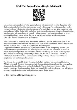 I Call The Doctor-Patient-Google Relationship
My primary goal, regardless of what specialty I enter, is to emotionally comfort the patient to lay
the foundation of what I call the doctor patient google relationship. No medicine can have such a
vast and profound effect on the behavior outcome of an individual who has felt a connection with
another human behind the invisible wall of the white coat and stethoscope. Once the foundation has
been laid and a safe space has been created, I believe that only our imagination limits us to the
amount of intelligent conversations that can be had with the patients who bring forth the
knowledge dumped on them by the media outlets.
What I value most in medicine is the platform for getting to know the patients over time. I can
foresee myself to become an expert not only of the medical conditions of the patients but also who
they are as people. As a ... Show more content on Helpwriting.net ...
I support the idea that it is worthwhile to prevent a fire than to risk lives putting out one. I am
assertive that through cooperation and meaningful discussion, we can circle back to effective
patient management practices that reward the effort to stay healthy and do not financially stress
those who are unfortunately tormented by sickness. All this can be achieved if I am able to
establish emotionally reinforced communication bridges with my patients who will receive
longitudinal care under internal medicine.
The Clinical Experience Elective will exponentially help me in my aforementioned trajectory.
While it is too early for me to choose a specialty, I am certain that internal medicine is my calling.
As a medical scribe, I have been on the clerical end of the medical team which provided key
insights to coherent functioning of the doctor and his staff. Through this elective, I can solely focus
on observing and ruminating the intricacies of the sacred doctor patient
... Get more on HelpWriting.net ...
 