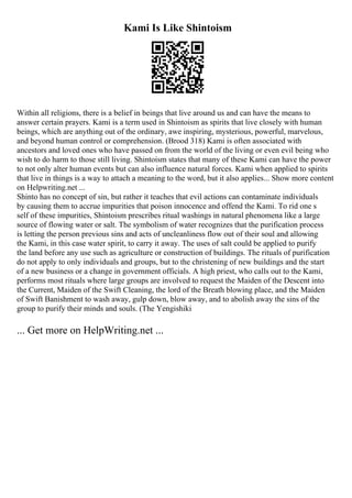 Kami Is Like Shintoism
Within all religions, there is a belief in beings that live around us and can have the means to
answer certain prayers. Kami is a term used in Shintoism as spirits that live closely with human
beings, which are anything out of the ordinary, awe inspiring, mysterious, powerful, marvelous,
and beyond human control or comprehension. (Brood 318) Kami is often associated with
ancestors and loved ones who have passed on from the world of the living or even evil being who
wish to do harm to those still living. Shintoism states that many of these Kami can have the power
to not only alter human events but can also influence natural forces. Kami when applied to spirits
that live in things is a way to attach a meaning to the word, but it also applies... Show more content
on Helpwriting.net ...
Shinto has no concept of sin, but rather it teaches that evil actions can contaminate individuals
by causing them to accrue impurities that poison innocence and offend the Kami. To rid one s
self of these impurities, Shintoism prescribes ritual washings in natural phenomena like a large
source of flowing water or salt. The symbolism of water recognizes that the purification process
is letting the person previous sins and acts of uncleanliness flow out of their soul and allowing
the Kami, in this case water spirit, to carry it away. The uses of salt could be applied to purify
the land before any use such as agriculture or construction of buildings. The rituals of purification
do not apply to only individuals and groups, but to the christening of new buildings and the start
of a new business or a change in government officials. A high priest, who calls out to the Kami,
performs most rituals where large groups are involved to request the Maiden of the Descent into
the Current, Maiden of the Swift Cleaning, the lord of the Breath blowing place, and the Maiden
of Swift Banishment to wash away, gulp down, blow away, and to abolish away the sins of the
group to purify their minds and souls. (The Yengishiki
... Get more on HelpWriting.net ...
 