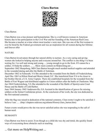 Clara Barton
Clara Barton
Clara Barton was a true pioneer and humanitarian. She is a well known woman in American
history due to her participation in the Civil War and her founding of the American Red Cross.
She became a teacher at a time where most teacher s were men. She was one of the first woman to
ever be hired by the Federal government and was an inspiration for all women during her lifetime
and forever after
NATURE
Clara Barton loved nature through her natural ability to nurture. As a very caring and giving
women she looked to helping anyone and everyone around her. The conflict is one thing I ve been
waiting for. I m well and strong and young..... young enough to go to the front. If I cannot be a
soldier, I ll help the soldiers .... ... Show more content on Helpwriting.net ...
September 1862 Sharpsburg, MD Clara Barton brought much needed medical supplies and attended
to the wounded during and after the Battle of Antietam.
December 1862 in Falmouth, VA She attended to the wounded from the Battle of Fredericksburg.
April Dec 1863 in Hilton Head and Morris Island, S.C. She transferred from VA to be closer to
her brother David, a U.S. Army Captain. There she established hospitals for the wounded from the
Battle of Fort Wagner and distributed supplies to Union soldiers after the battle at Charleston. May
Jun 1864 Fredericksburg, VA She attended to the wounded of the Battle of Spotslyvania Court
House and the Battle of Cold Harbor.
June 1864 January 1865 Andersonville, GA Assisted in the identification of graves for missing
soldiers at the former Confederate prison. At the conclusion of her work, the site was dedicated as
the first national cemetery.
After the flag was raised in dedication of the national cemetery, Clara wrote I ought to be satisfied. I
believe I am. ..... (http://chapters.redcross.org/atlanta/History/clara_barton.htm)
Future events would prove the she was never satisfied unless she was responding to the call of
human need.
HUMANITY
Clara Barton was born to assist. Even though as a child she was shy and timid, she quickly found
ways of overcoming those obstacles such as teaching.
... Get more on HelpWriting.net ...
 