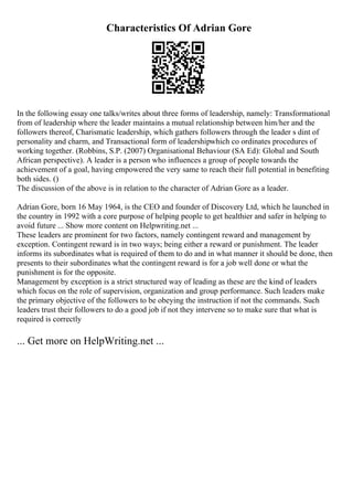 Characteristics Of Adrian Gore
In the following essay one talks/writes about three forms of leadership, namely: Transformational
from of leadership where the leader maintains a mutual relationship between him/her and the
followers thereof, Charismatic leadership, which gathers followers through the leader s dint of
personality and charm, and Transactional form of leadershipwhich co ordinates procedures of
working together. (Robbins, S.P. (2007) Organisational Behaviour (SA Ed): Global and South
African perspective). A leader is a person who influences a group of people towards the
achievement of a goal, having empowered the very same to reach their full potential in benefiting
both sides. ()
The discussion of the above is in relation to the character of Adrian Gore as a leader.
Adrian Gore, born 16 May 1964, is the CEO and founder of Discovery Ltd, which he launched in
the country in 1992 with a core purpose of helping people to get healthier and safer in helping to
avoid future ... Show more content on Helpwriting.net ...
These leaders are prominent for two factors, namely contingent reward and management by
exception. Contingent reward is in two ways; being either a reward or punishment. The leader
informs its subordinates what is required of them to do and in what manner it should be done, then
presents to their subordinates what the contingent reward is for a job well done or what the
punishment is for the opposite.
Management by exception is a strict structured way of leading as these are the kind of leaders
which focus on the role of supervision, organization and group performance. Such leaders make
the primary objective of the followers to be obeying the instruction if not the commands. Such
leaders trust their followers to do a good job if not they intervene so to make sure that what is
required is correctly
... Get more on HelpWriting.net ...
 