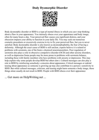 Dody Dysmorphic Disorder
Body dysmorphic disorder or BDD is a type pf mental illness in which you can t stop thinking
about a flaw in your appearance. You intensely obsess over your appearance and body image,
often for many hours a day. Your perceived flaw causes you significant distress, and your
obsession impacts your ability to function in your daily life. You may seek out numerous
cosmetic procedures or excessively exercise to try to fix your perceived flaw, but you re never
satisfied. Body dysmorphic disorder is also known as dysmorphophobia, the fear of having a
deformity. Although the exact cause of BDD is still unclear, experts believe it is related to
problems with serotonin, one of the brain s chemical neurotransmitters. Poor regulation of
serotonin also plays a role in obsessive compulsive disorder (OCD) and other anxiety disorders,
as well as depression Some people may be more prone to problems with serotonin balance,
including those with family members who have problems with anxiety or depression. This may
help explain why some people develop BDD but others don t. Cultural messages can also play a
role in BDD by reinforcing somebody s concerns about appearance. Critical messages or unkind
teasing about appearance as someone is growing up may also contribute to a person s sensitivity to
BDD. But while cultural messages, criticism, and teasing might harm someone s body image, these
things alone usually do not result in BDD. People with BDD obsess over their appearance
... Get more on HelpWriting.net ...
 