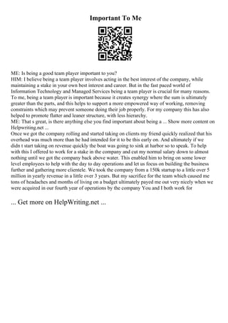 Important To Me
ME: Is being a good team player important to you?
HIM: I believe being a team player involves acting in the best interest of the company, while
maintaining a stake in your own best interest and career. But in the fast paced world of
Information Technology and Managed Services being a team player is crucial for many reasons.
To me, being a team player is important because it creates synergy where the sum is ultimately
greater than the parts, and this helps to support a more empowered way of working, removing
constraints which may prevent someone doing their job properly. For my company this has also
helped to promote flatter and leaner structure, with less hierarchy.
ME: That s great, is there anything else you find important about being a ... Show more content on
Helpwriting.net ...
Once we got the company rolling and started taking on clients my friend quickly realized that his
overhead was much more than he had intended for it to be this early on. And ultimately if we
didn t start taking on revenue quickly the boat was going to sink at harbor so to speak. To help
with this I offered to work for a stake in the company and cut my normal salary down to almost
nothing until we got the company back above water. This enabled him to bring on some lower
level employees to help with the day to day operations and let us focus on building the business
further and gathering more clientele. We took the company from a 150k startup to a little over 5
million in yearly revenue in a little over 3 years. But my sacrifice for the team which caused me
tons of headaches and months of living on a budget ultimately payed me out very nicely when we
were acquired in our fourth year of operations by the company You and I both work for
... Get more on HelpWriting.net ...
 