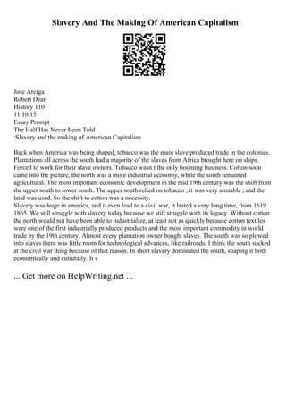 Slavery And The Making Of American Capitalism
Jose Arciga
Robert Dean
History 110
11.10.15
Essay Prompt
The Half Has Never Been Told
:Slavery and the making of American Capitalism
Back when America was being shaped, tobacco was the main slave produced trade in the colonies.
Plantations all across the south had a majority of the slaves from Africa brought here on ships.
Forced to work for their slave owners. Tobacco wasn t the only booming business. Cotton soon
came into the picture, the north was a more industrial economy, while the south remained
agricultural. The most important economic development in the mid 19th century was the shift from
the upper south to lower south. The upper south relied on tobacco , it was very unstable , and the
land was used. So the shift to cotton was a necessity.
Slavery was huge in america, and it even lead to a civil war, it lasted a very long time, from 1619
1865. We still struggle with slavery today because we still struggle with its legacy. Without cotton
the north would not have been able to industrialize, at least not as quickly because cotton textiles
were one of the first industrially produced products and the most important commodity in world
trade by the 19th century. Almost every plantation owner bought slaves. The south was so plowed
into slaves there was little room for technological advances, like railroads, I think the south sucked
at the civil war thing because of that reason. In short slavery dominated the south, shaping it both
economically and culturally. It s
... Get more on HelpWriting.net ...
 