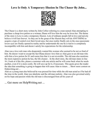 Love Is Only A Temporary Illusion In The Chaser By John...
The Chaser is a short story written by John Collier referring to a man named Alan attempting to
purchase a cheap love potion so a woman, Diana will love him the way he loves her. The theme
of the story is Love is only a temporary illusion. Lots of ordinary people fall in love and naively
believe it will last forever. As they are in the grasp of the illusion they will do ANYTHING to
acquire a type of control over their loved ones, but once reality finally sets in the once passionate
lovers eyes are finally opened to reality and he understands the one he is tied to is completely
incompatible with him and doesn t satisfy his expectations for the relationship.
Alan was a love sick man who desperately wanted this woman who seemed to be not so fond of
him. He doesn t want to except the fact Diana doesn t love him so Alan goes to an old man who
sells him a love potion for $1 and warns him that it is not reversible. The old man also mentions
the most expensive potion he has, the life cleaner. . In the short story, the old man states in line
16 ,I look at it like this, please a customer with one article and he will come back when he needs
another, even if it is more costly. He will save up for it, if necessary. This quote gives the reader
the idea that something is going to happen that will cause Alan to return. ... Show more content on
Helpwriting.net ...
Alan as a young man also believed he was pressed for time while the old man acted as if he had all
the time in the world. Alan was idealistic and the old man realistic. Alan was also governed solely
on his hope and passion while the old man is discouraged from all his years of
... Get more on HelpWriting.net ...
 