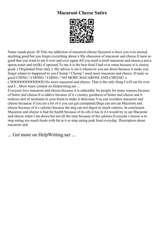 Macaroni Cheese Satire
Name isaiah pryor :D Title my addiction of macaroni cheese Question is have you ever taested
anything good but you forget everything about it My obsession of macaroni and cheese.It taest so
good that you want to eat it over and over again.All you need is kraft macaroni and cheese,a pot,a
spoon,water and (milk) if optional.To me it is the best food I had ever eaten because it is cheesy
good. ( Originated from italy ). My advice is eat it whenever you are down because it make you
forget whatever happened to you.Chomp ! Chomp ! need more macaroni and cheese :D taste so
good CHING ! CHONG ! CHING ! NO MORE MACARONI AND CHEESE! x
(.NOOOOOOOOOOOO.No more macaroni and cheese. That is the only thing I will eat for ever
and I... Show more content on Helpwriting.net ...
Everyone love macaroni and cheese because it is unhealthy for people for many reasons because
of butter and cheese.It is addive because of it s creamy goodness of butter and cheese and it
realeses alot of serotonin in your brain to make it delicouse.You can overdose macaroni and
cheese becaause if you eat a lot of it you can get constpated.Dogs can not eat Macaroni and
cheese because of it s calories because the dog can not digest to much calaries. In conclusion
Macaroni and cheese is bad for health because of its oils it has in it.I would try to eat Macaroni
and cheese when I am down but not all the time because of the calories.Everyone s lesson is to
stop eating too much foods with fat in it or stop eating junk food everyday. Description about
macaroni and
... Get more on HelpWriting.net ...
 