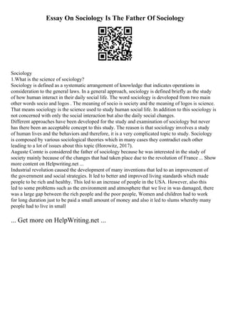 Essay On Sociology Is The Father Of Sociology
Sociology
1.What is the science of sociology?
Sociology is defined as a systematic arrangement of knowledge that indicates operations in
consideration to the general laws. In a general approach, sociology is defined briefly as the study
of how human interact in their daily social life. The word sociology is developed from two main
other words socio and logos . The meaning of socio is society and the meaning of logos is science.
That means sociology is the science used to study human social life. In addition to this sociology is
not concerned with only the social interaction but also the daily social changes.
Different approaches have been developed for the study and examination of sociology but never
has there been an acceptable concept to this study. The reason is that sociology involves a study
of human lives and the behaviors and therefore, it is a very complicated topic to study. Sociology
is composed by various sociological theories which in many cases they contradict each other
leading to a lot of issues about this topic (Horowitz, 2017).
Auguste Comte is considered the father of sociology because he was interested in the study of
society mainly because of the changes that had taken place due to the revolution of France ... Show
more content on Helpwriting.net ...
Industrial revolution caused the development of many inventions that led to an improvement of
the government and social strategies. It led to better and improved living standards which made
people to be rich and healthy. This led to an increase of people in the USA. However, also this
led to some problems such as the environment and atmosphere that we live in was damaged, there
was a large gap between the rich people and the poor people, Women and children had to work
for long duration just to be paid a small amount of money and also it led to slums whereby many
people had to live in small
... Get more on HelpWriting.net ...
 