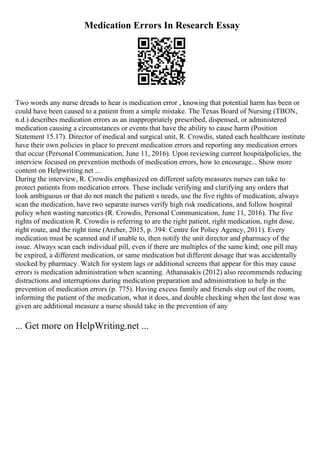 Medication Errors In Research Essay
Two words any nurse dreads to hear is medication error , knowing that potential harm has been or
could have been caused to a patient from a simple mistake. The Texas Board of Nursing (TBON,
n.d.) describes medication errors as an inappropriately prescribed, dispensed, or administered
medication causing a circumstances or events that have the ability to cause harm (Position
Statement 15.17). Director of medical and surgical unit, R. Crowdis, stated each healthcare institute
have their own policies in place to prevent medication errors and reporting any medication errors
that occur (Personal Communication, June 11, 2016). Upon reviewing current hospitalpolicies, the
interview focused on prevention methods of medication errors, how to encourage... Show more
content on Helpwriting.net ...
During the interview, R. Crowdis emphasized on different safetymeasures nurses can take to
protect patients from medication errors. These include verifying and clarifying any orders that
look ambiguous or that do not match the patient s needs, use the five rights of medication, always
scan the medication, have two separate nurses verify high risk medications, and follow hospital
policy when wasting narcotics (R. Crowdis, Personal Communication, June 11, 2016). The five
rights of medication R. Crowdis is referring to are the right patient, right medication, right dose,
right route, and the right time (Archer, 2015, p. 394: Centre for Policy Agency, 2011). Every
medication must be scanned and if unable to, then notify the unit director and pharmacy of the
issue. Always scan each individual pill, even if there are multiples of the same kind; one pill may
be expired, a different medication, or same medication but different dosage that was accidentally
stocked by pharmacy. Watch for system lags or additional screens that appear for this may cause
errors is medication administration when scanning. Athanasakis (2012) also recommends reducing
distractions and interruptions during medication preparation and administration to help in the
prevention of medication errors (p. 775). Having excess family and friends step out of the room,
informing the patient of the medication, what it does, and double checking when the last dose was
given are additional measure a nurse should take in the prevention of any
... Get more on HelpWriting.net ...
 