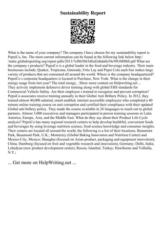 Sustainability Report
What is the name of your company? The company I have chosen for my sustainability report is
PepsiCo, Inc. The most current information can be found at the following link below http:/
/static.globalreporting.org/report pdfs/2013/7ef863b63dfed3abda0e54c9f63008b8.pdf What are
the company s products? PepsiCo is a global leader in the food and beverage industry. Their main
businesses include; Quaker, Tropicana, Gatorade, Frito Lay and Pepsi Cola each line makes large
variety of products that are consumed all around the world. Where is the company headquartered?
PepsiCo s corporate headquarters is located in Purchase, New York. What is the change in their
energy usage from last year? The total energy... Show more content on Helpwriting.net ...
They actively implement defensive driver training along with global EHS standards for
Commercial Vehicle Safety. Are their employee s trained to recognize and prevent corruption?
PepsiCo associates receive training annually in their Global Anti Bribery Policy. In 2012, they
trained almost 40,000 salaried, email enabled, internet accessible employees who completed a 40
minute online training course on anti corruption and certified their compliance with their updated
Global anti bribery policy. They made the course available in 26 languages to reach out to global
partners. Almost 3,000 executives and managers participated in person training sessions in Latin
America, Europe, Asia, and the Middle East. What do they say about their Product Life Cycle
analysis? PepsiCo has many regional research centers to help develop healthful, convenient foods
and beverages by using leverage nutrition science, food science knowledge and consumer insights.
Their centers are located all around the world, the following is a list of their locations; Beaumont
Park, Beaumont Park, U.K.; Monterrey (Global Baking Innovation and Nutrition Center) and
Mexico City, Mexico; Shanghai (focused on Asian product, packaging and equipment innovation),
China; Hamburg (focused on fruit and vegetable research and innovation), Germany; Delhi, India;
Lebedyan (new product development center), Russia; Istanbul, Turkey; Hawthorne and Valhalla,
N.Y.;
... Get more on HelpWriting.net ...
 